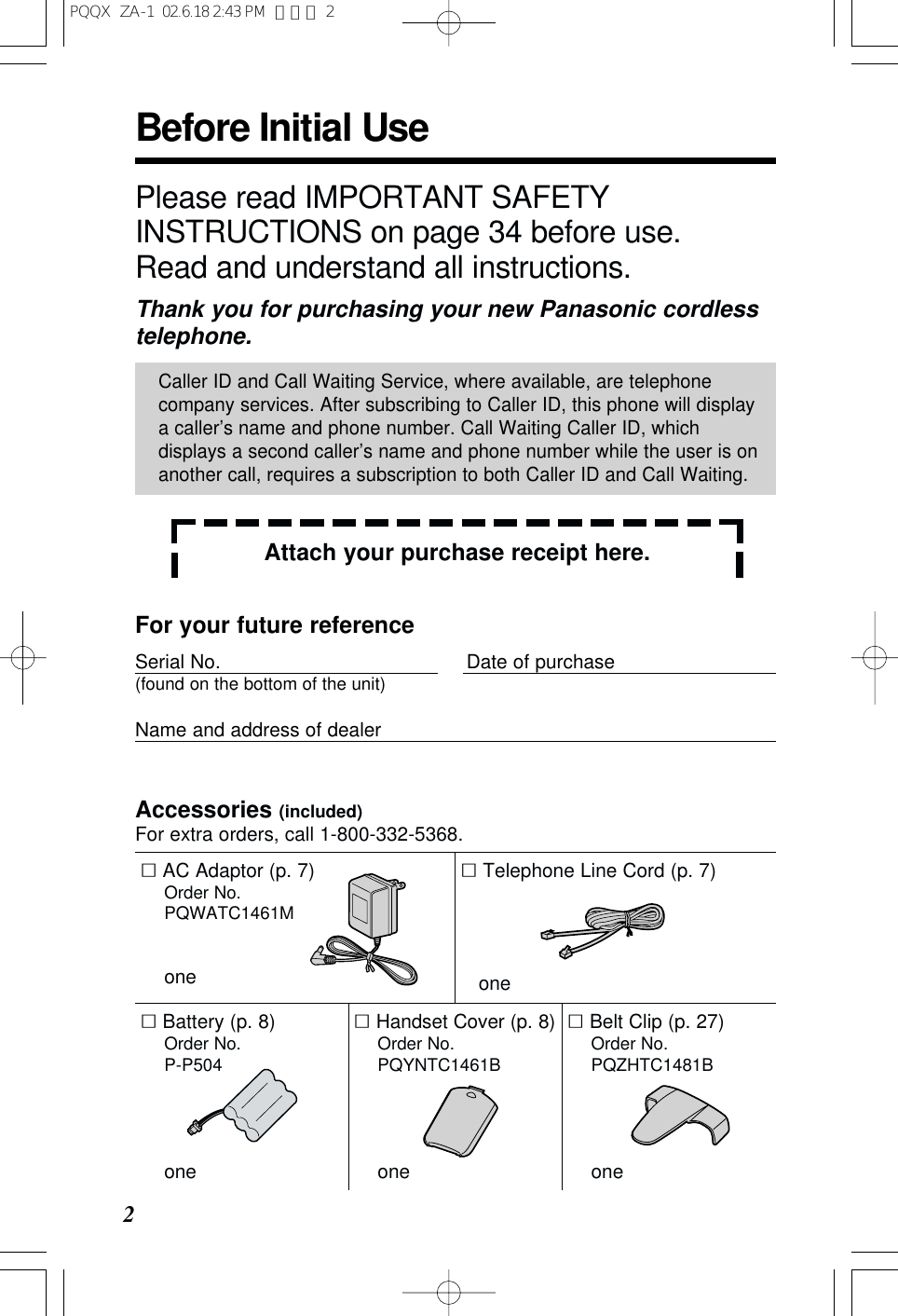 Before Initial Use2Accessories (included)For extra orders, call 1-800-332-5368.&sum;AC Adaptor (p. 7)Order No. PQWATC1461Mone&sum;Telephone Line Cord (p. 7)one&sum;Handset Cover (p. 8)Order No. PQYNTC1461Bone&sum;Belt Clip (p. 27)Order No. PQZHTC1481Bone&sum;Battery (p. 8)Order No. P-P504onePlease read IMPORTANT SAFETYINSTRUCTIONS on page 34 before use.Read and understand all instructions.Thank you for purchasing your new Panasonic cordlesstelephone.Attach your purchase receipt here.Caller ID and Call Waiting Service, where available, are telephonecompany services. After subscribing to Caller ID, this phone will displaya caller&rsquo;s name and phone number. Call Waiting Caller ID, whichdisplays a second caller&rsquo;s name and phone number while the user is onanother call, requires a subscription to both Caller ID and Call Waiting.For your future referenceSerial No. Date of purchase(found on the bottom of the unit)Name and address of dealerPQQX  ZA-1  02.6.18 2:43 PM  ページ 2