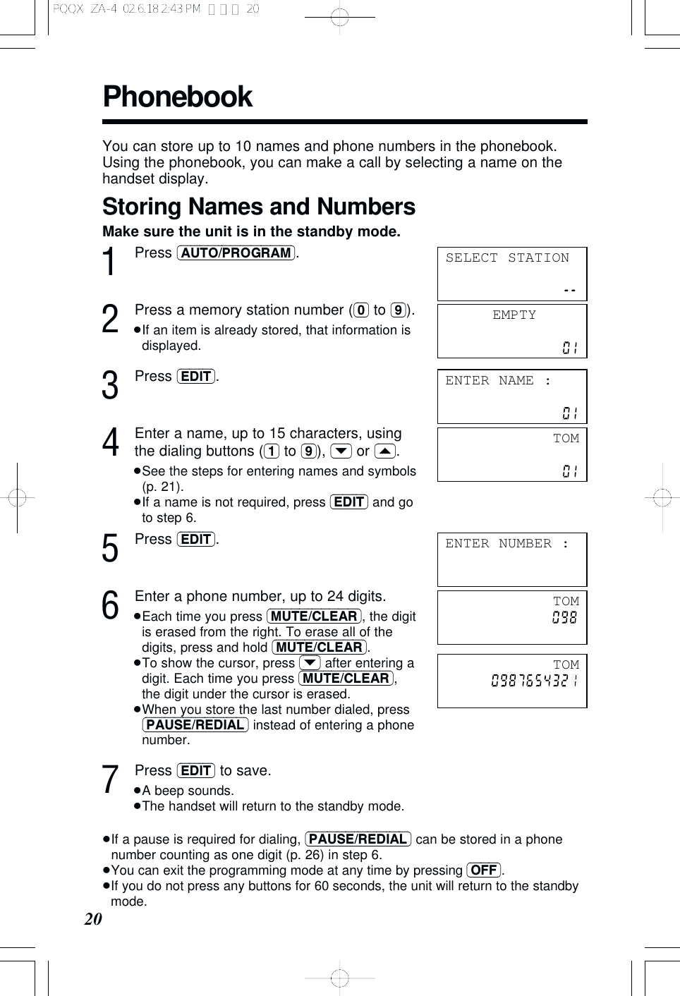 Phonebook20You can store up to 10 names and phone numbers in the phonebook. Using the phonebook, you can make a call by selecting a name on thehandset display.Storing Names and NumbersMake sure the unit is in the standby mode.1Press (AUTO/PROGRAM).2Press a memory station number ((0) to (9)).&ge;If an item is already stored, that information isdisplayed.3Press (EDIT).4Enter a name, up to 15 characters, usingthe dialing buttons ((1) to (9)), (&rsaquo;) or (&lsaquo;).&ge;See the steps for entering names and symbols(p. 21).&ge;If a name is not required, press (EDIT) and goto step 6.5Press (EDIT).6Enter a phone number, up to 24 digits.&ge;Each time you press (MUTE/CLEAR), the digitis erased from the right. To erase all of thedigits, press and hold (MUTE/CLEAR).&ge;To show the cursor, press (&rsaquo;) after entering adigit. Each time you press (MUTE/CLEAR),the digit under the cursor is erased.&ge;When you store the last number dialed, press(PAUSE/REDIAL) instead of entering a phonenumber.7Press (EDIT) to save.&ge;A beep sounds.&ge;The handset will return to the standby mode.&ge;If a pause is required for dialing, (PAUSE/REDIAL) can be stored in a phonenumber counting as one digit (p. 26) in step 6.&ge;You can exit the programming mode at any time by pressing (OFF).&ge;If you do not press any buttons for 60 seconds, the unit will return to the standbymode.EMPTYENTER NAME :TOMENTER NUMBER :SELECT STATIONTOMTOMPQQX  ZA-4  02.6.18 2:43 PM  ページ 20