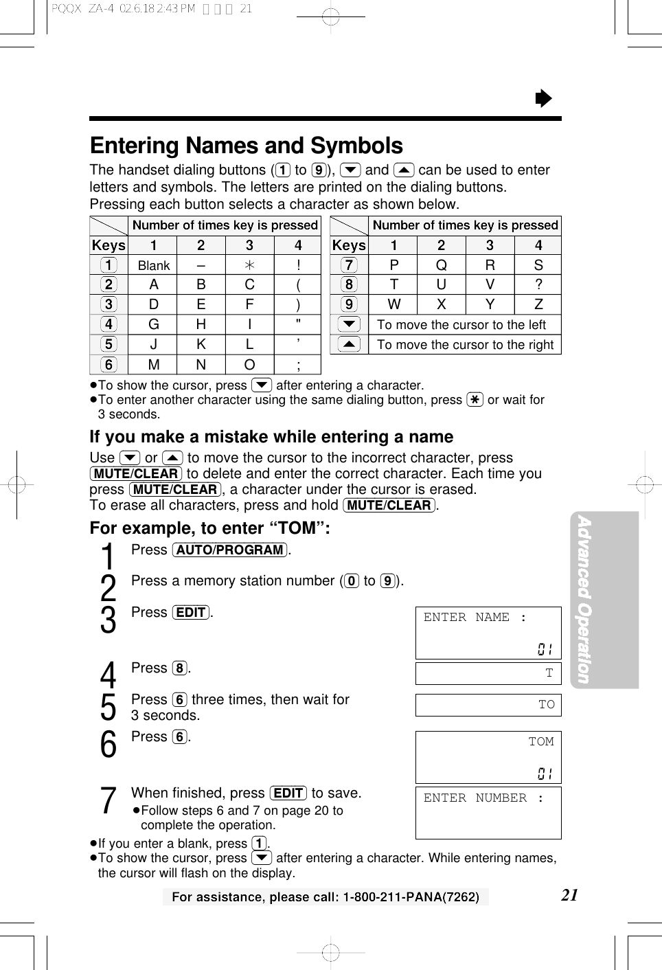 For assistance, please call: 1-800-211-PANA(7262)&ldquo;21Advanced OperationFor example, to enter &ldquo;TOM&rdquo;:1Press (AUTO/PROGRAM).2Press a memory station number ((0) to (9)).3Press (EDIT).4Press (8).5Press (6) three times, then wait for3 seconds.6Press (6).7When ﬁnished, press (EDIT) to save.&ge;Follow steps 6 and 7 on page 20 tocomplete the operation.&ge;If you enter a blank, press (1).&ge;To show the cursor, press (&rsaquo;) after entering a character. While entering names,the cursor will ﬂash on the display.TOM(1)(2)(3)(4)(5)(6)1234Number of times key is pressedEntering Names and SymbolsThe handset dialing buttons ((1) to (9)), (&rsaquo;) and (&lsaquo;) can be used to enterletters and symbols. The letters are printed on the dialing buttons.Pressing each button selects a character as shown below.&ge;To show the cursor, press (&rsaquo;) after entering a character.&ge;To enter another character using the same dialing button, press ($) or wait for3 seconds.If you make a mistake while entering a nameUse (&rsaquo;) or (&lsaquo;) to move the cursor to the incorrect character, press(MUTE/CLEAR) to delete and enter the correct character. Each time youpress (MUTE/CLEAR), a character under the cursor is erased.To erase all characters, press and hold (MUTE/CLEAR).TKeysBlank &ndash;&cent;!ABC (DE F )GH I "JKL &rsquo;MNO ;ENTER NUMBER :ENTER NAME :TO(7)(8)(9)(&rsaquo;)(&lsaquo;)1234Number of times key is pressedKeysPQRSTUV ?WX Y ZTo move the cursor to the leftTo move the cursor to the rightPQQX  ZA-4  02.6.18 2:43 PM  ページ 21