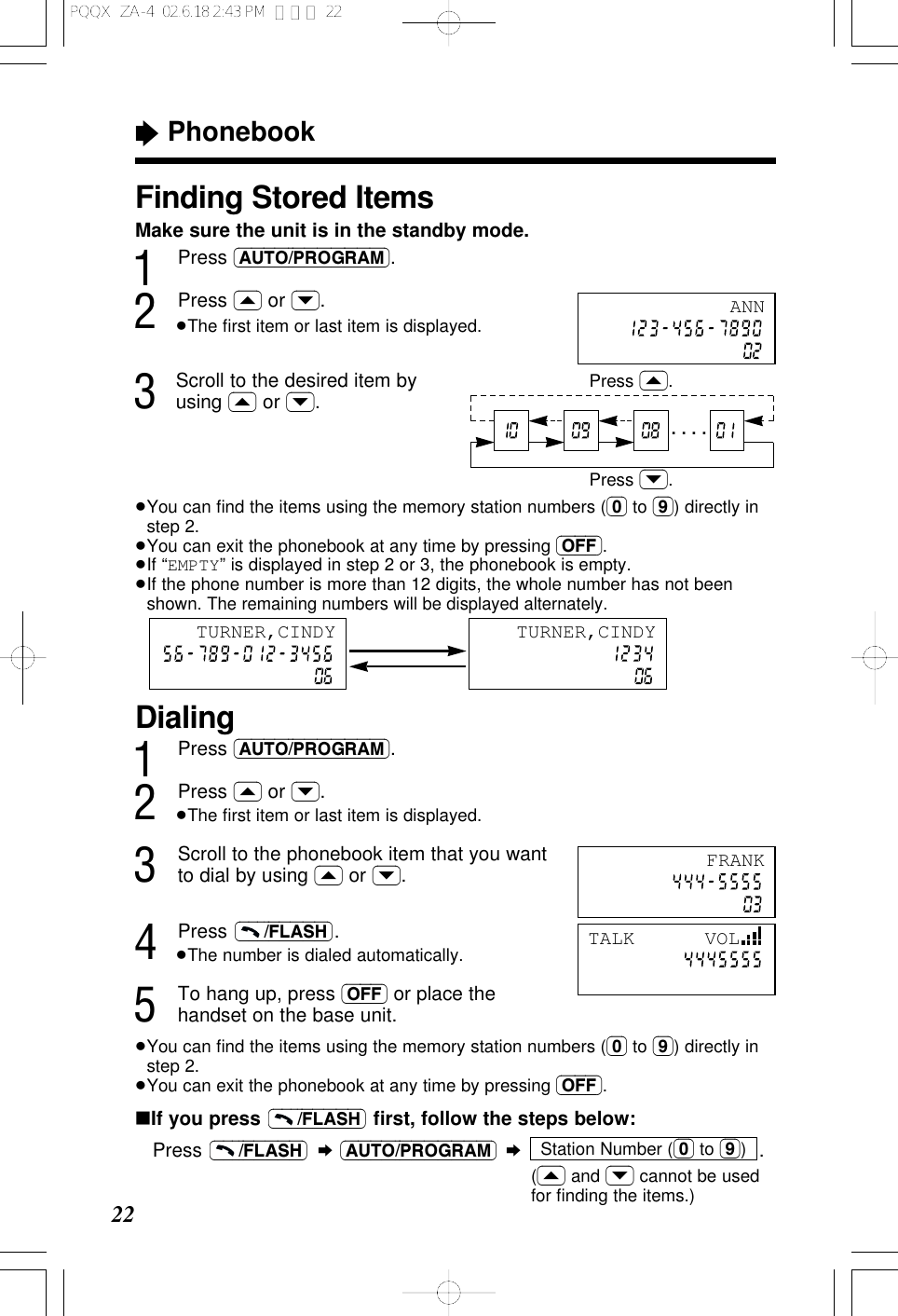 Finding Stored ItemsMake sure the unit is in the standby mode.1Press (AUTO/PROGRAM).2Press (&lsaquo;) or (&rsaquo;).&ge;The ﬁrst item or last item is displayed.3Scroll to the desired item byusing (&lsaquo;) or (&rsaquo;).&ge;You can ﬁnd the items using the memory station numbers ((0) to (9)) directly instep 2.&ge;You can exit the phonebook at any time by pressing (OFF).&ge;If &ldquo;EMPTY&rdquo; is displayed in step 2 or 3, the phonebook is empty.&ge;If the phone number is more than 12 digits, the whole number has not beenshown. The remaining numbers will be displayed alternately.&ldquo;Phonebook22ANNPress (&rsaquo;).Press (&lsaquo;).&middot; &middot; &middot; &middot;Dialing1Press (AUTO/PROGRAM).2Press (&lsaquo;) or (&rsaquo;).&ge;The ﬁrst item or last item is displayed.3Scroll to the phonebook item that you wantto dial by using (&lsaquo;) or (&rsaquo;).4Press .&ge;The number is dialed automatically.5To hang up, press (OFF) or place thehandset on the base unit.&ge;You can ﬁnd the items using the memory station numbers ((0) to (9)) directly instep 2.&ge;You can exit the phonebook at any time by pressing (OFF).(&ndash;&ndash;&ndash;/FLASH)FRANKTALK      VOLTURNER,CINDY TURNER,CINDY&int;If you press  ﬁrst, follow the steps below:Press  &curren;(AUTO/PROGRAM) &curren;.((&lsaquo;) and (&rsaquo;) cannot be usedfor ﬁnding the items.)Station Number ((0) to (9))(&ndash;&ndash;&ndash;/FLASH)(&ndash;&ndash;&ndash;/FLASH)PQQX  ZA-4  02.6.18 2:43 PM  ページ 22