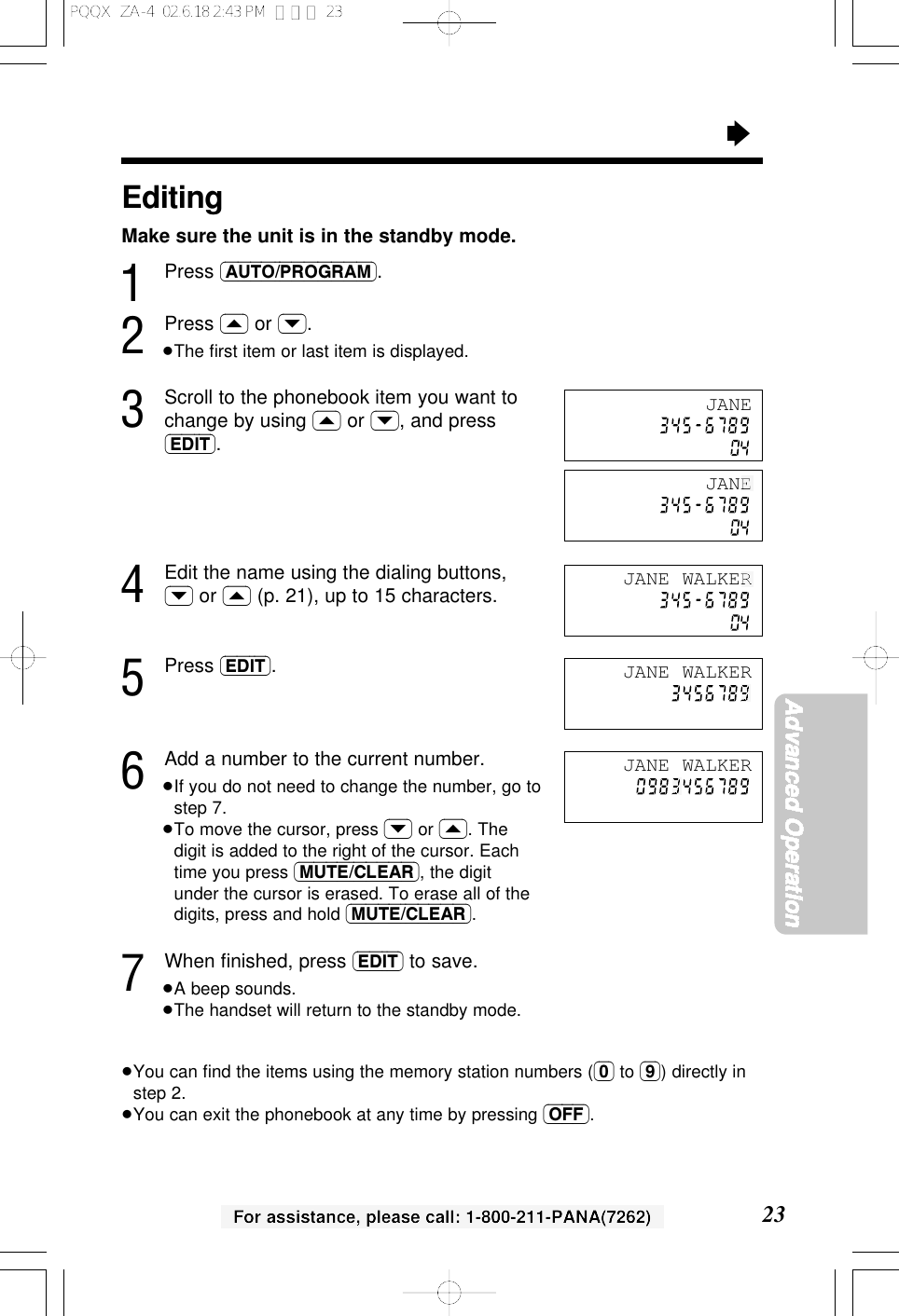 &ldquo;23Advanced OperationFor assistance, please call: 1-800-211-PANA(7262)EditingMake sure the unit is in the standby mode.1Press (AUTO/PROGRAM).2Press (&lsaquo;) or (&rsaquo;).&ge;The ﬁrst item or last item is displayed.3Scroll to the phonebook item you want tochange by using (&lsaquo;) or (&rsaquo;), and press(EDIT).4Edit the name using the dialing buttons,(&rsaquo;) or (&lsaquo;) (p. 21), up to 15 characters.5Press (EDIT).6Add a number to the current number.&ge;If you do not need to change the number, go tostep 7.&ge;To move the cursor, press (&rsaquo;) or (&lsaquo;). Thedigit is added to the right of the cursor. Eachtime you press (MUTE/CLEAR), the digitunder the cursor is erased. To erase all of thedigits, press and hold (MUTE/CLEAR).7When ﬁnished, press (EDIT) to save.&ge;A beep sounds.&ge;The handset will return to the standby mode.&ge;You can ﬁnd the items using the memory station numbers ((0) to (9)) directly instep 2.&ge;You can exit the phonebook at any time by pressing (OFF).JANEJANE WALKERJANE WALKERJANE WALKERJANEPQQX  ZA-4  02.6.18 2:43 PM  ページ 23