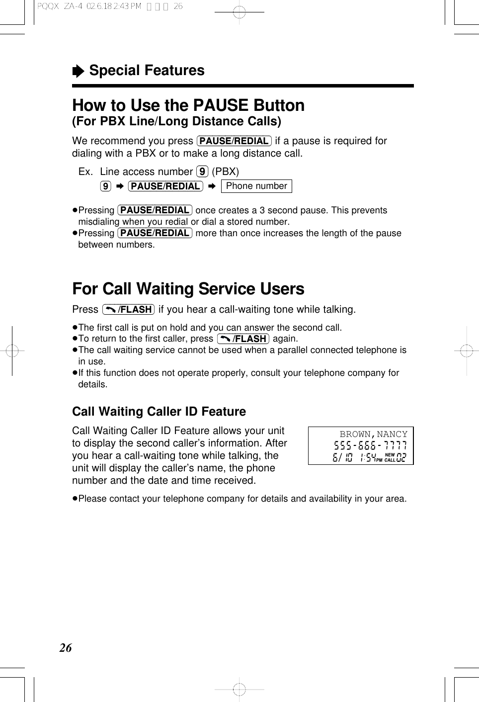 Call Waiting Caller ID FeatureCall Waiting Caller ID Feature allows your unitto display the second caller&rsquo;s information. Afteryou hear a call-waiting tone while talking, theunit will display the caller&rsquo;s name, the phonenumber and the date and time received.&ge;Please contact your telephone company for details and availability in your area.26&ldquo;Special FeaturesFor Call Waiting Service UsersPress  if you hear a call-waiting tone while talking.&ge;The ﬁrst call is put on hold and you can answer the second call.&ge;To return to the ﬁrst caller, press  again.&ge;The call waiting service cannot be used when a parallel connected telephone isin use.&ge;If this function does not operate properly, consult your telephone company fordetails.(&ndash;&ndash;&ndash;/FLASH)(&ndash;&ndash;&ndash;/FLASH)How to Use the PAUSE Button(For PBX Line/Long Distance Calls)We recommend you press (PAUSE/REDIAL) if a pause is required fordialing with a PBX or to make a long distance call.&ge;Ex. Line access number (9) (PBX)(9) &curren;(PAUSE/REDIAL) &curren;&ge;Pressing (PAUSE/REDIAL) once creates a 3 second pause. This preventsmisdialing when you redial or dial a stored number.&ge;Pressing (PAUSE/REDIAL) more than once increases the length of the pausebetween numbers.Phone numberBROWN,NANCYPQQX  ZA-4  02.6.18 2:43 PM  ページ 26