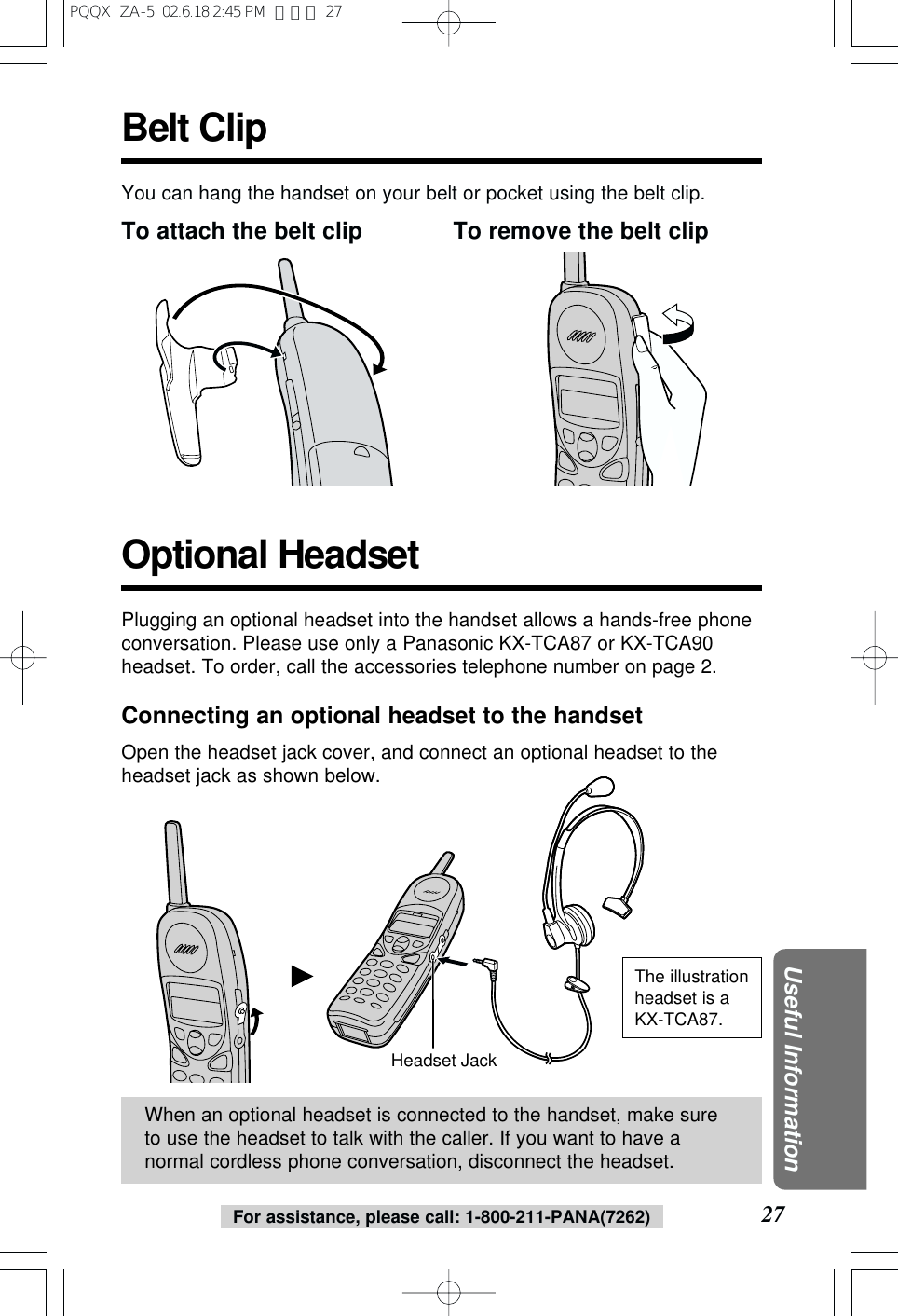 For assistance, please call: 1-800-211-PANA(7262) 27Useful InformationBelt ClipYou can hang the handset on your belt or pocket using the belt clip.To attach the belt clip To remove the belt clipHeadset JackWhen an optional headset is connected to the handset, make sureto use the headset to talk with the caller. If you want to have anormal cordless phone conversation, disconnect the headset.Plugging an optional headset into the handset allows a hands-free phoneconversation. Please use only a Panasonic KX-TCA87 or KX-TCA90headset. To order, call the accessories telephone number on page 2.Connecting an optional headset to the handsetOpen the headset jack cover, and connect an optional headset to theheadset jack as shown below.Optional HeadsetThe illustrationheadset is aKX-TCA87.PQQX  ZA-5  02.6.18 2:45 PM  ページ 27