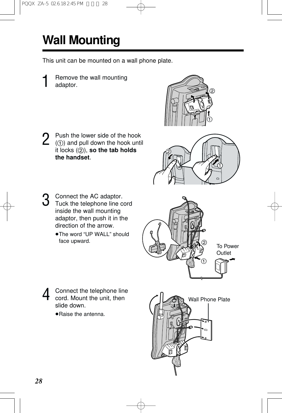 28Wall MountingThis unit can be mounted on a wall phone plate.2Push the lower side of the hook(1) and pull down the hook untilit locks (2), so the tab holdsthe handset.3Connect the AC adaptor.Tuck the telephone line cordinside the wall mountingadaptor, then push it in thedirection of the arrow.&ge;The word &ldquo;UP WALL&rdquo; shouldface upward.211To PowerOutlet211Remove the wall mountingadaptor.214Connect the telephone linecord. Mount the unit, thenslide down.&ge;Raise the antenna.Wall Phone PlatePQQX  ZA-5  02.6.18 2:45 PM  ページ 28
