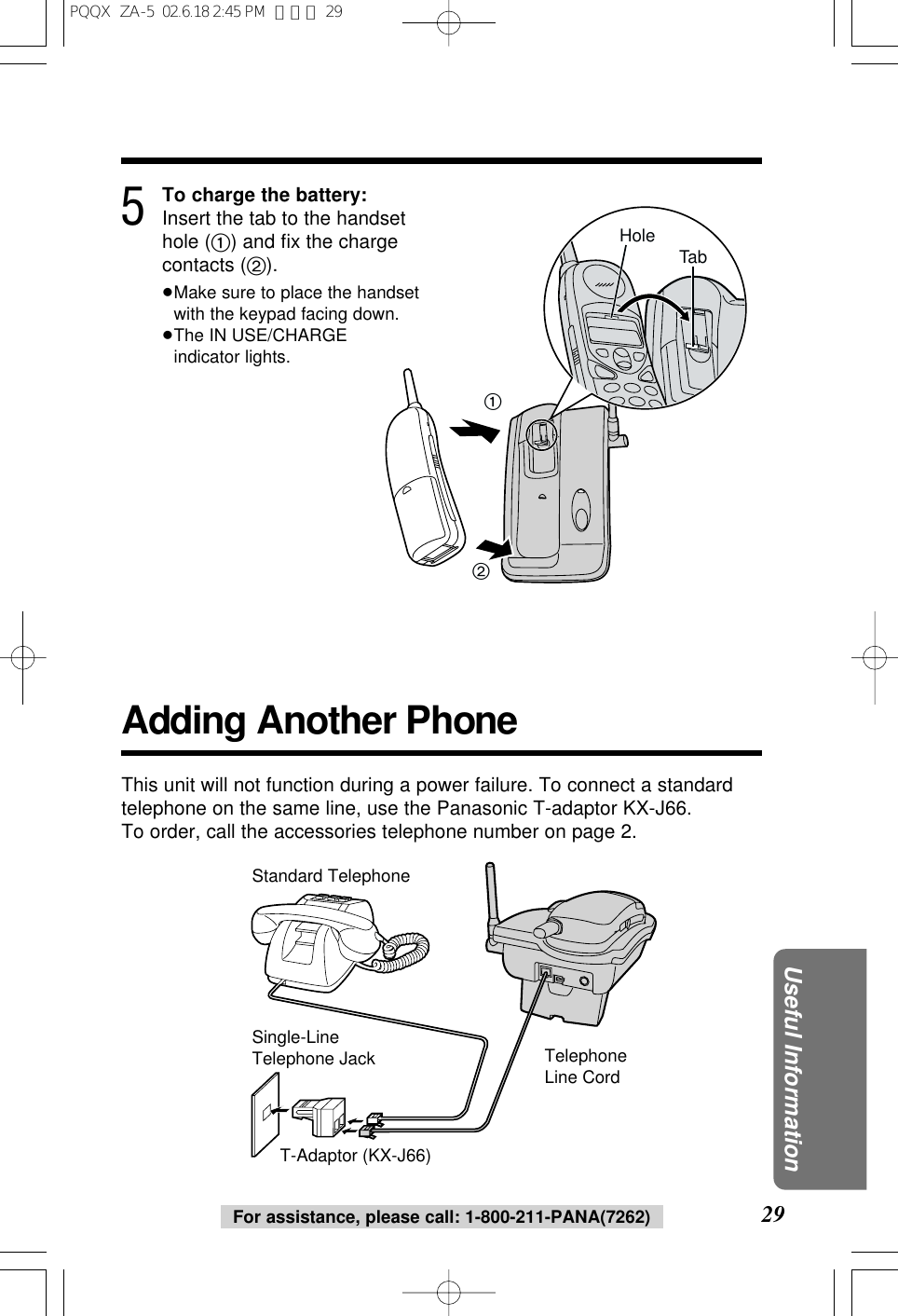 29Useful InformationFor assistance, please call: 1-800-211-PANA(7262)5To charge the battery:Insert the tab to the handsethole (1) and ﬁx the chargecontacts (2).&ge;Make sure to place the handsetwith the keypad facing down.&ge;The IN USE/CHARGEindicator lights.12TabHoleAdding Another PhoneThis unit will not function during a power failure. To connect a standardtelephone on the same line, use the Panasonic T-adaptor KX-J66.To order, call the accessories telephone number on page 2.T-Adaptor (KX-J66)Single-Line Telephone JackStandard TelephoneTelephone Line CordPQQX  ZA-5  02.6.18 2:45 PM  ページ 29