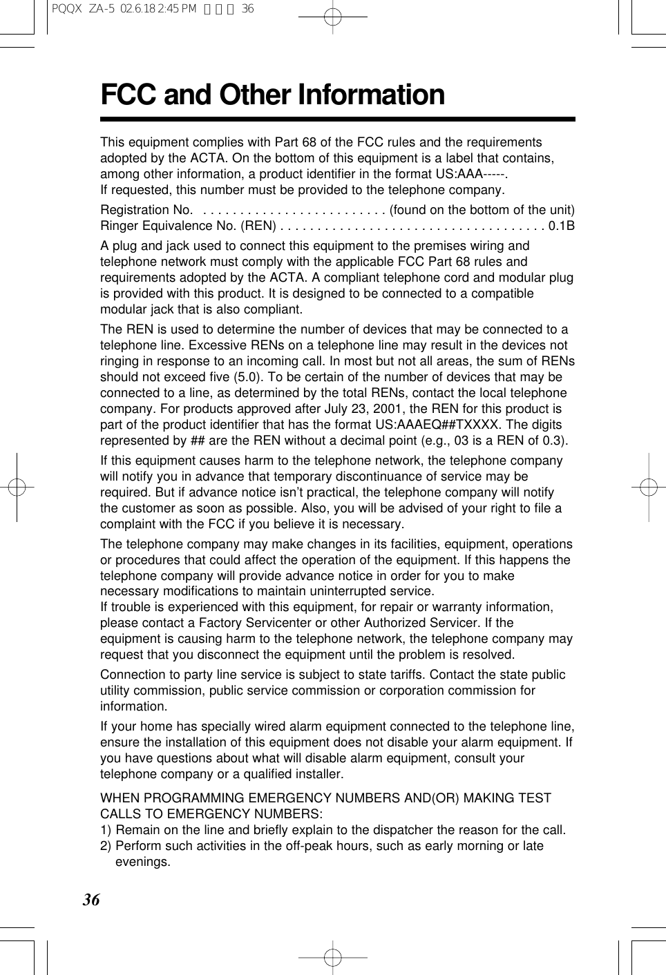 36FCC and Other InformationThis equipment complies with Part 68 of the FCC rules and the requirementsadopted by the ACTA. On the bottom of this equipment is a label that contains,among other information, a product identiﬁer in the format US:AAA-----. If requested, this number must be provided to the telephone company.Registration No.  . . . . . . . . . . . . . . . . . . . . . . . . . (found on the bottom of the unit)Ringer Equivalence No. (REN) . . . . . . . . . . . . . . . . . . . . . . . . . . . . . . . . . . . . 0.1BA plug and jack used to connect this equipment to the premises wiring andtelephone network must comply with the applicable FCC Part 68 rules andrequirements adopted by the ACTA. A compliant telephone cord and modular plugis provided with this product. It is designed to be connected to a compatiblemodular jack that is also compliant.The REN is used to determine the number of devices that may be connected to atelephone line. Excessive RENs on a telephone line may result in the devices notringing in response to an incoming call. In most but not all areas, the sum of RENsshould not exceed ﬁve (5.0). To be certain of the number of devices that may beconnected to a line, as determined by the total RENs, contact the local telephonecompany. For products approved after July 23, 2001, the REN for this product ispart of the product identiﬁer that has the format US:AAAEQ##TXXXX. The digitsrepresented by ## are the REN without a decimal point (e.g., 03 is a REN of 0.3).If this equipment causes harm to the telephone network, the telephone companywill notify you in advance that temporary discontinuance of service may berequired. But if advance notice isn&rsquo;t practical, the telephone company will notifythe customer as soon as possible. Also, you will be advised of your right to ﬁle acomplaint with the FCC if you believe it is necessary.The telephone company may make changes in its facilities, equipment, operationsor procedures that could affect the operation of the equipment. If this happens thetelephone company will provide advance notice in order for you to makenecessary modiﬁcations to maintain uninterrupted service.If trouble is experienced with this equipment, for repair or warranty information,please contact a Factory Servicenter or other Authorized Servicer. If theequipment is causing harm to the telephone network, the telephone company mayrequest that you disconnect the equipment until the problem is resolved.Connection to party line service is subject to state tariffs. Contact the state publicutility commission, public service commission or corporation commission forinformation.If your home has specially wired alarm equipment connected to the telephone line,ensure the installation of this equipment does not disable your alarm equipment. Ifyou have questions about what will disable alarm equipment, consult yourtelephone company or a qualiﬁed installer.WHEN PROGRAMMING EMERGENCY NUMBERS AND(OR) MAKING TESTCALLS TO EMERGENCY NUMBERS:1) Remain on the line and brieﬂy explain to the dispatcher the reason for the call.2) Perform such activities in the off-peak hours, such as early morning or lateevenings.PQQX  ZA-5  02.6.18 2:45 PM  ページ 36