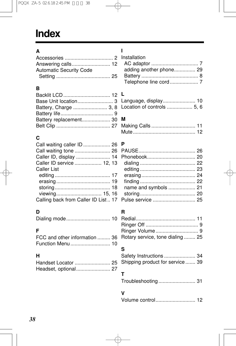 38IndexAAccessories .................................. 2Answering calls........................... 12Automatic Security Code Setting ...................................... 25BBacklit LCD................................. 12Base Unit location......................... 3Battery, Charge ........................ 3, 8Battery life..................................... 9Battery replacement.................... 30Belt Clip ...................................... 27CCall waiting caller ID................... 26Call waiting tone ......................... 26Caller ID, display ........................ 14Caller ID service ................... 12, 13Caller Listediting ....................................... 17erasing...................................... 19storing....................................... 18viewing................................ 15, 16Calling back from Caller ID List .. 17DDialing mode............................... 10FFCC and other information ......... 36Function Menu............................ 10HHandset Locator ......................... 25Headset, optional........................ 27IInstallationAC adaptor ................................. 7adding another phone............... 29Battery ........................................ 8Telephone line cord.................... 7LLanguage, display....................... 10Location of controls .................. 5, 6MMaking Calls ............................... 11Mute............................................ 12PPAUSE........................................ 26Phonebook.................................. 20dialing ....................................... 22editing ....................................... 23erasing...................................... 24ﬁnding ....................................... 22name and symbols ................... 21storing....................................... 20Pulse service .............................. 25RRedial.......................................... 11Ringer Off ..................................... 9Ringer Volume.............................. 9Rotary service, tone dialing ........ 25SSafety Instructions ...................... 34Shipping product for service....... 39TTroubleshooting.......................... 31VVolume control............................ 12PQQX  ZA-5  02.6.18 2:45 PM  ページ 38