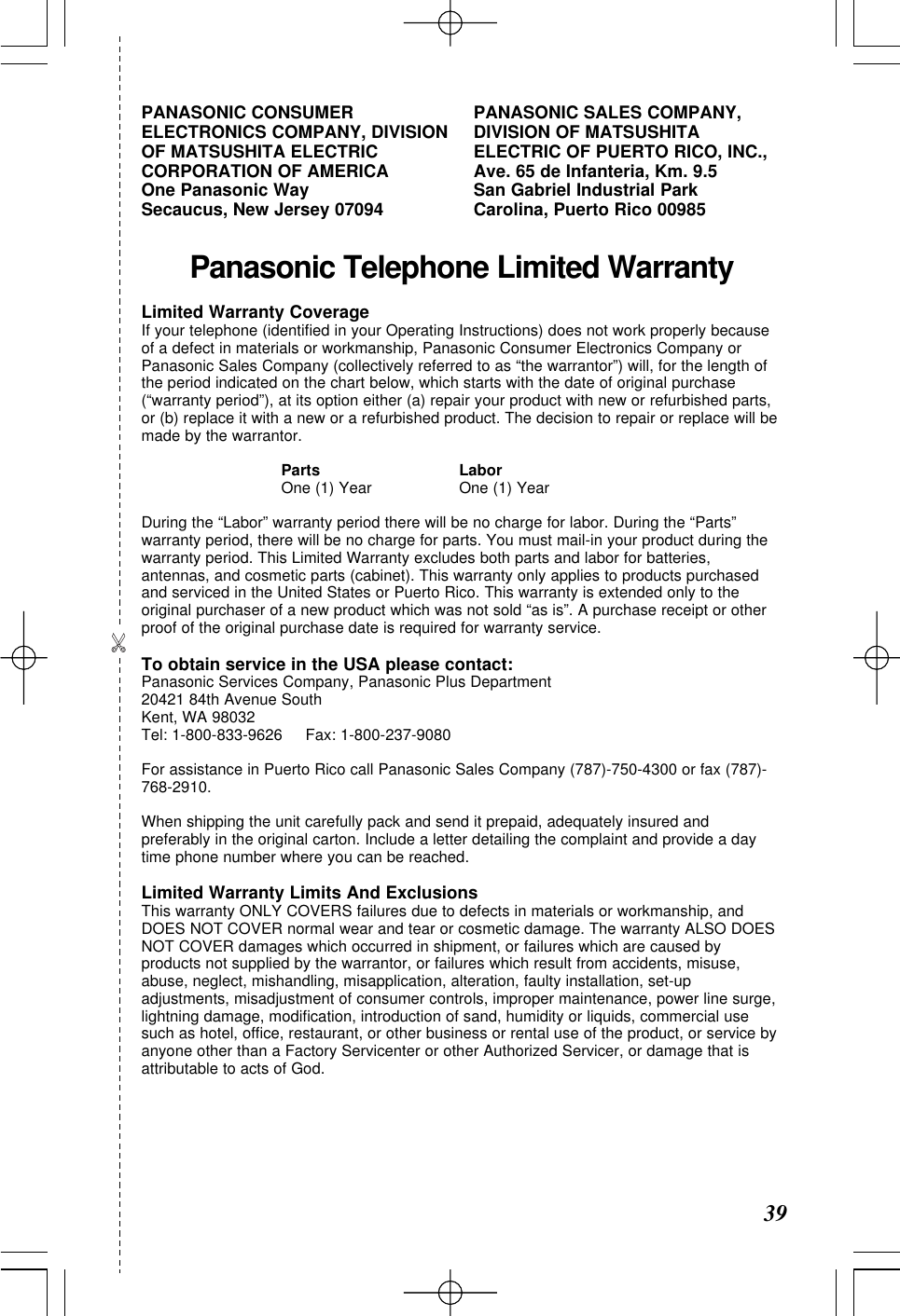 Panasonic Telephone Limited WarrantyLimited Warranty CoverageIf your telephone (identiﬁed in your Operating Instructions) does not work properly becauseof a defect in materials or workmanship, Panasonic Consumer Electronics Company orPanasonic Sales Company (collectively referred to as &ldquo;the warrantor&rdquo;) will, for the length ofthe period indicated on the chart below, which starts with the date of original purchase(&ldquo;warranty period&rdquo;), at its option either (a) repair your product with new or refurbished parts,or (b) replace it with a new or a refurbished product. The decision to repair or replace will bemade by the warrantor.Parts LaborOne (1) Year One (1) YearDuring the &ldquo;Labor&rdquo; warranty period there will be no charge for labor. During the &ldquo;Parts&rdquo;warranty period, there will be no charge for parts. You must mail-in your product during thewarranty period. This Limited Warranty excludes both parts and labor for batteries,antennas, and cosmetic parts (cabinet). This warranty only applies to products purchasedand serviced in the United States or Puerto Rico. This warranty is extended only to theoriginal purchaser of a new product which was not sold &ldquo;as is&rdquo;. A purchase receipt or otherproof of the original purchase date is required for warranty service.To obtain service in the USA please contact:Panasonic Services Company, Panasonic Plus Department20421 84th Avenue SouthKent, WA 98032Tel: 1-800-833-9626     Fax: 1-800-237-9080For assistance in Puerto Rico call Panasonic Sales Company (787)-750-4300 or fax (787)-768-2910. When shipping the unit carefully pack and send it prepaid, adequately insured andpreferably in the original carton. Include a letter detailing the complaint and provide a daytime phone number where you can be reached.Limited Warranty Limits And ExclusionsThis warranty ONLY COVERS failures due to defects in materials or workmanship, andDOES NOT COVER normal wear and tear or cosmetic damage. The warranty ALSO DOESNOT COVER damages which occurred in shipment, or failures which are caused byproducts not supplied by the warrantor, or failures which result from accidents, misuse,abuse, neglect, mishandling, misapplication, alteration, faulty installation, set-upadjustments, misadjustment of consumer controls, improper maintenance, power line surge,lightning damage, modiﬁcation, introduction of sand, humidity or liquids, commercial usesuch as hotel, office, restaurant, or other business or rental use of the product, or service byanyone other than a Factory Servicenter or other Authorized Servicer, or damage that isattributable to acts of God.PANASONIC CONSUMERELECTRONICS COMPANY, DIVISIONOF MATSUSHITA ELECTRICCORPORATION OF AMERICA One Panasonic Way Secaucus, New Jersey 07094PANASONIC SALES COMPANY,DIVISION OF MATSUSHITAELECTRIC OF PUERTO RICO, INC.,Ave. 65 de Infanteria, Km. 9.5 San Gabriel Industrial Park Carolina, Puerto Rico 00985 39