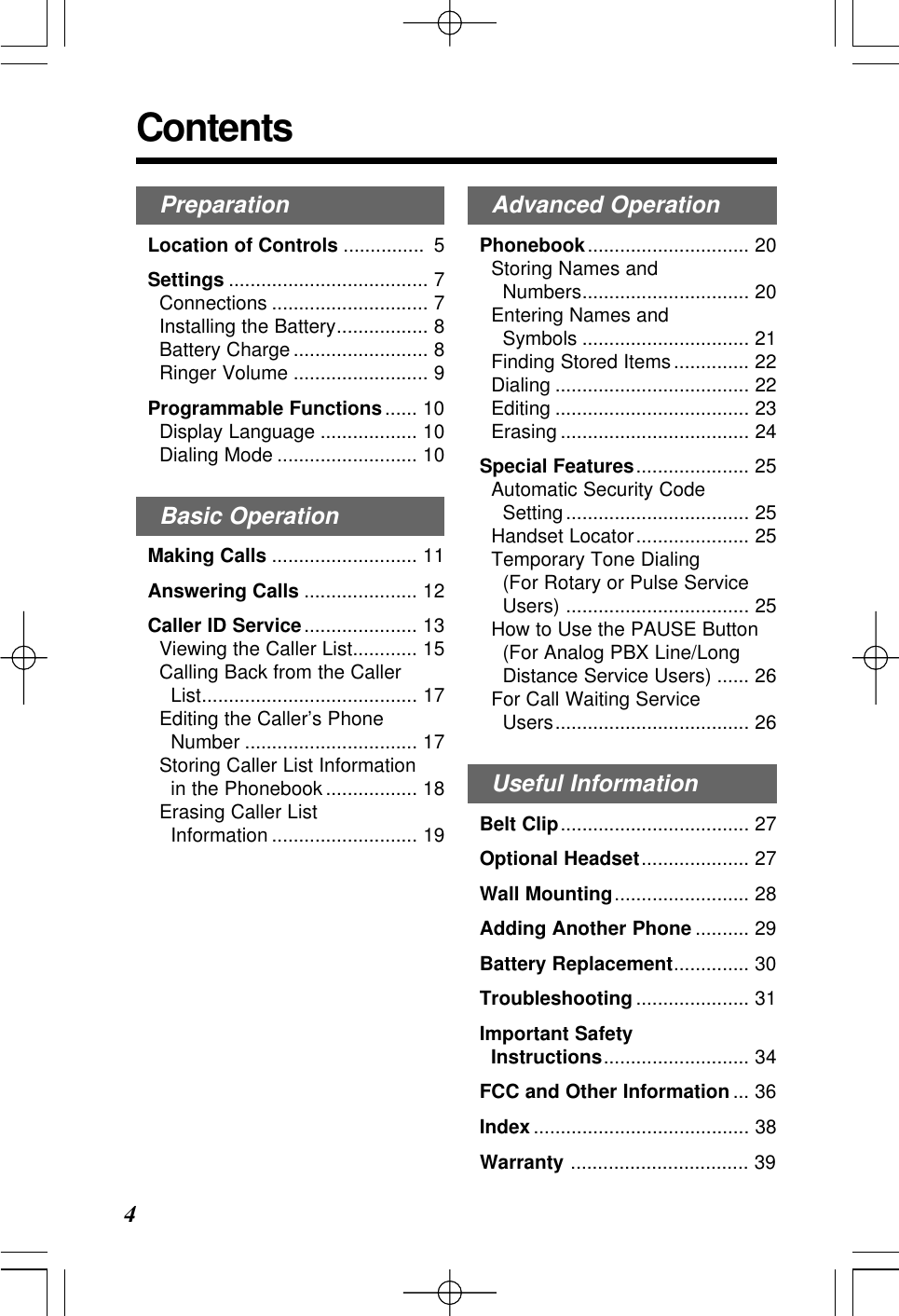 PreparationLocation of Controls ............... 5Settings ..................................... 7Connections ............................. 7Installing the Battery................. 8Battery Charge ......................... 8Ringer Volume ......................... 9Programmable Functions...... 10Display Language .................. 10Dialing Mode .......................... 10Basic OperationMaking Calls ........................... 11Answering Calls ..................... 12Caller ID Service..................... 13Viewing the Caller List............ 15Calling Back from the Caller List........................................ 17Editing the Caller&rsquo;s Phone Number ................................ 17Storing Caller List Information in the Phonebook................. 18Erasing Caller List Information ........................... 19Contents4Advanced OperationPhonebook.............................. 20Storing Names and Numbers............................... 20Entering Names and Symbols ............................... 21Finding Stored Items.............. 22Dialing .................................... 22Editing .................................... 23Erasing ................................... 24Special Features..................... 25Automatic Security Code Setting.................................. 25Handset Locator..................... 25Temporary Tone Dialing (For Rotary or Pulse ServiceUsers) .................................. 25How to Use the PAUSE Button (For Analog PBX Line/LongDistance Service Users) ...... 26For Call Waiting Service Users.................................... 26Useful InformationBelt Clip................................... 27Optional Headset.................... 27Wall Mounting......................... 28Adding Another Phone .......... 29Battery Replacement.............. 30Troubleshooting ..................... 31Important Safety Instructions........................... 34FCC and Other Information ... 36Index ........................................ 38Warranty ................................. 39