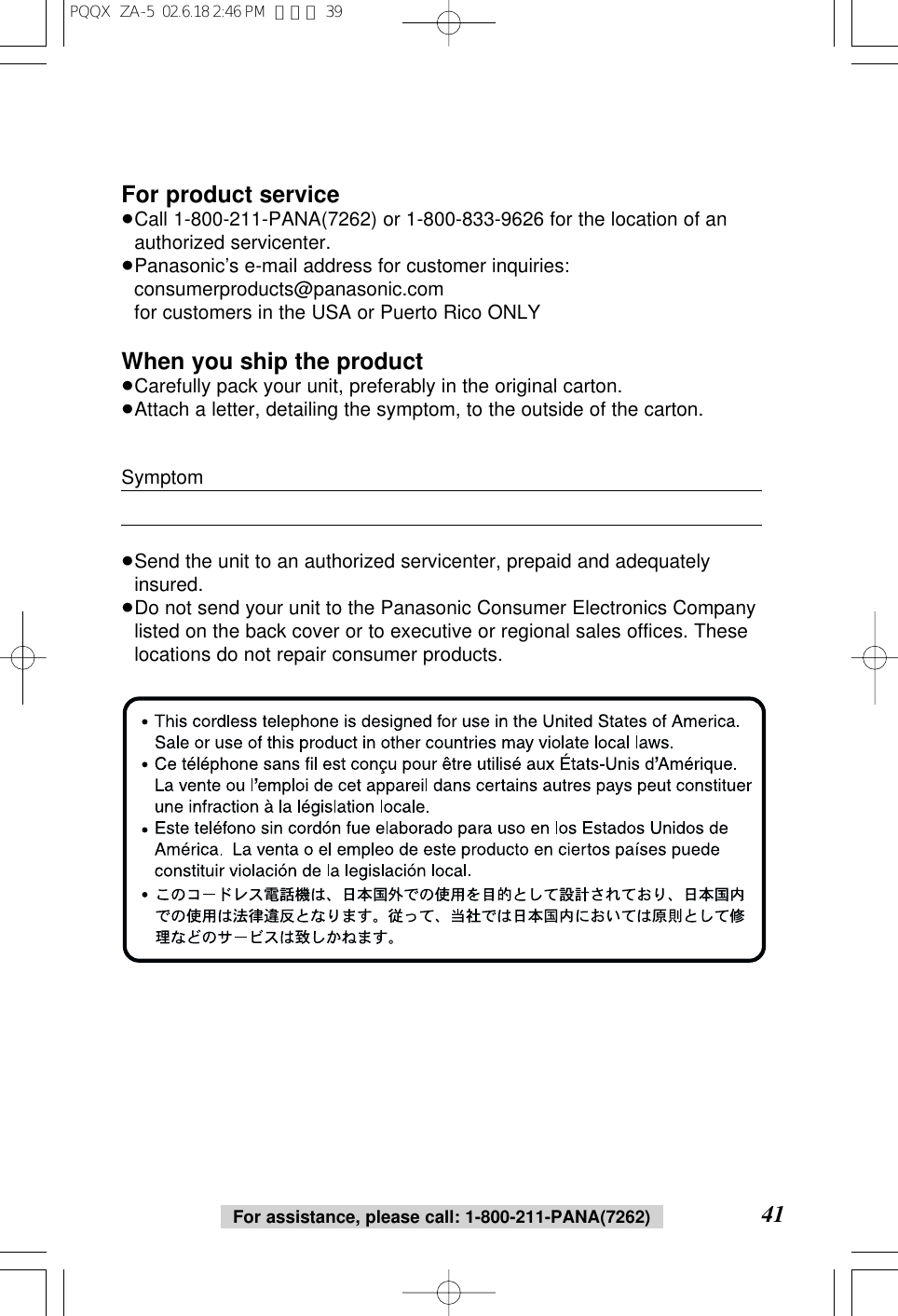 41For assistance, please call: 1-800-211-PANA(7262)For product service&ge;Call 1-800-211-PANA(7262) or 1-800-833-9626 for the location of anauthorized servicenter.&ge;Panasonic&rsquo;s e-mail address for customer inquiries:consumerproducts@panasonic.com for customers in the USA or Puerto Rico ONLYWhen you ship the product&ge;Carefully pack your unit, preferably in the original carton.&ge;Attach a letter, detailing the symptom, to the outside of the carton.Symptom&ge;Send the unit to an authorized servicenter, prepaid and adequatelyinsured.&ge;Do not send your unit to the Panasonic Consumer Electronics Companylisted on the back cover or to executive or regional sales offices. Theselocations do not repair consumer products.PQQX  ZA-5  02.6.18 2:46 PM  ページ 39