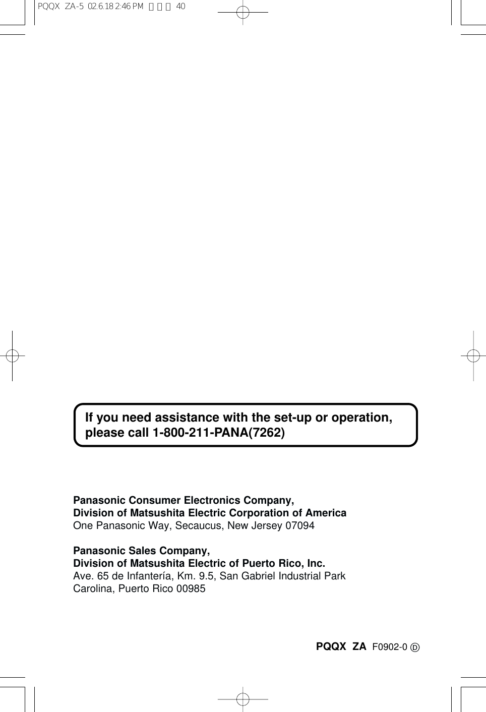 PQQX  ZA F0902-0 DPanasonic Consumer Electronics Company,Division of Matsushita Electric Corporation of AmericaOne Panasonic Way, Secaucus, New Jersey 07094Panasonic Sales Company,Division of Matsushita Electric of Puerto Rico, Inc.Ave. 65 de Infanter&iacute;a, Km. 9.5, San Gabriel Industrial ParkCarolina, Puerto Rico 00985If you need assistance with the set-up or operation, please call 1-800-211-PANA(7262)PQQX  ZA-5  02.6.18 2:46 PM  ページ 40