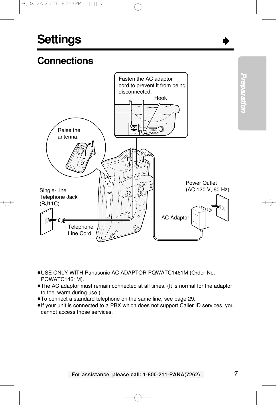 Settings&ldquo;7PreparationFor assistance, please call: 1-800-211-PANA(7262)ConnectionsPower Outlet(AC 120 V, 60 Hz)Telephone Line CordSingle-Line Telephone Jack (RJ11C)Raise the antenna.AC AdaptorFasten the AC adaptor cord to prevent it from being disconnected. Hook&ge;USE ONLY WITH Panasonic AC ADAPTOR PQWATC1461M (Order No.PQWATC1461M).&ge;The AC adaptor must remain connected at all times. (It is normal for the adaptorto feel warm during use.)&ge;To connect a standard telephone on the same line, see page 29.&ge;If your unit is connected to a PBX which does not support Caller ID services, youcannot access those services.PQQX  ZA-2  02.6.18 2:43 PM  ページ 7
