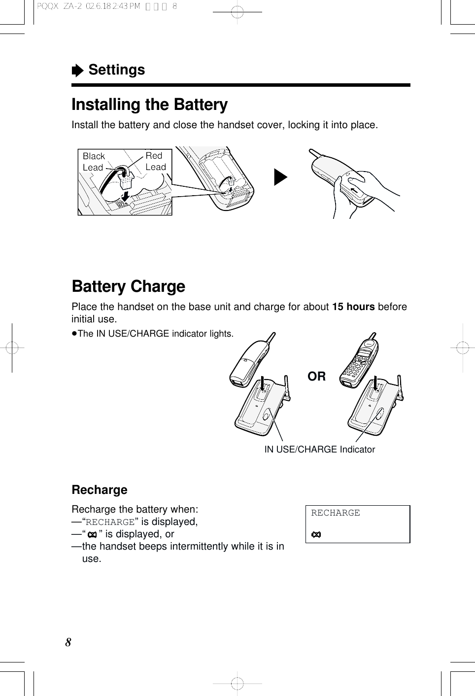 &ldquo;Settings8Battery ChargePlace the handset on the base unit and charge for about 15 hours beforeinitial use.&ge;The IN USE/CHARGE indicator lights.ORIN USE/CHARGE IndicatorInstalling the BatteryInstall the battery and close the handset cover, locking it into place.Black LeadRed LeadRechargeRecharge the battery when:&mdash;&ldquo;RECHARGE&rdquo; is displayed,&mdash;&ldquo; &rdquo; is displayed, or&mdash;the handset beeps intermittently while it is inuse.RECHARGEPQQX  ZA-2  02.6.18 2:43 PM  ページ 8
