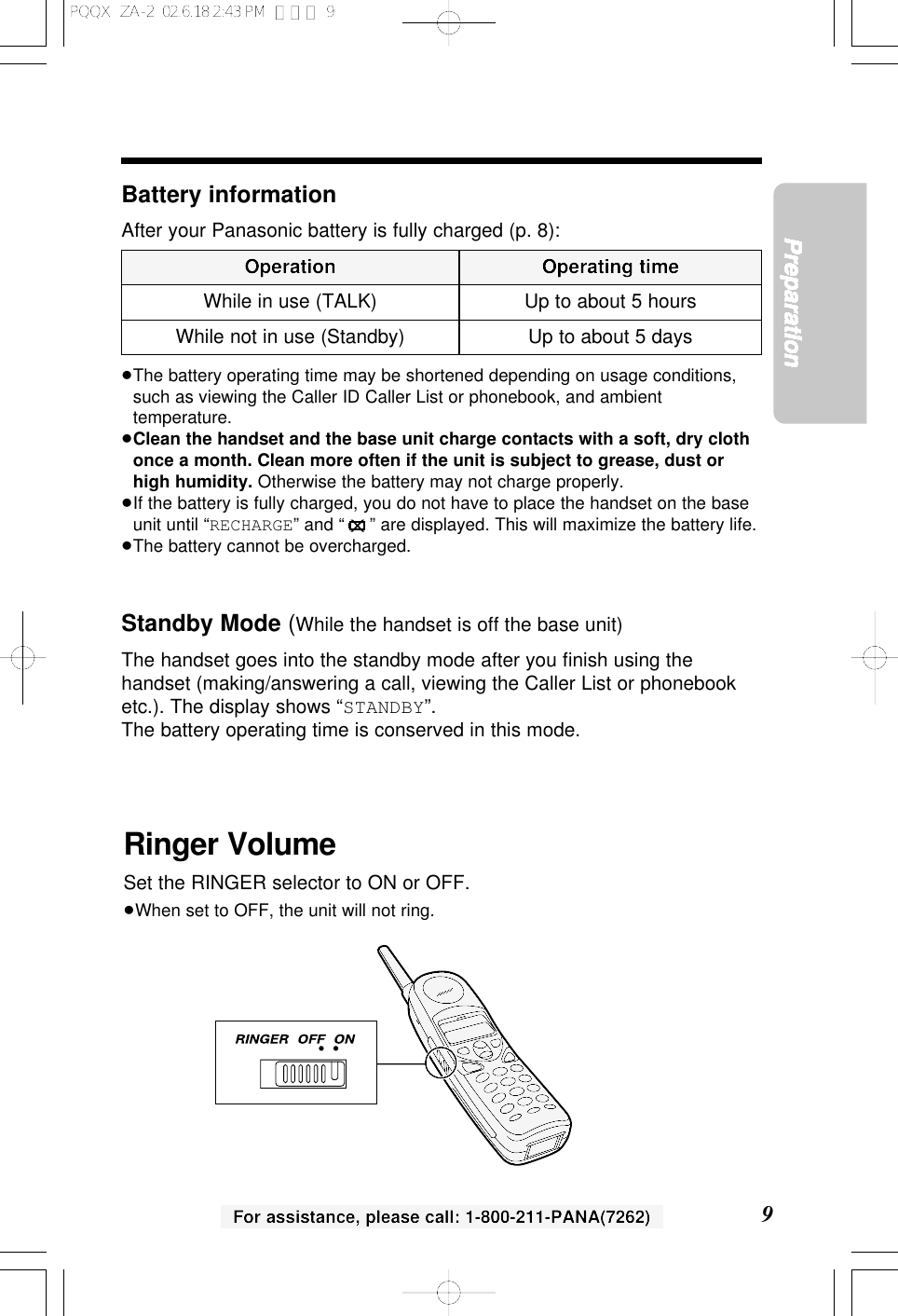 9PreparationFor assistance, please call: 1-800-211-PANA(7262)Battery informationAfter your Panasonic battery is fully charged (p. 8):&ge;The battery operating time may be shortened depending on usage conditions,such as viewing the Caller ID Caller List or phonebook, and ambienttemperature.&ge;Clean the handset and the base unit charge contacts with a soft, dry clothonce a month. Clean more often if the unit is subject to grease, dust orhigh humidity. Otherwise the battery may not charge properly.&ge;If the battery is fully charged, you do not have to place the handset on the baseunit until &ldquo;RECHARGE&rdquo; and &ldquo;&rdquo; are displayed. This will maximize the battery life.&ge;The battery cannot be overcharged.Standby Mode (While the handset is off the base unit)The handset goes into the standby mode after you ﬁnish using thehandset (making/answering a call, viewing the Caller List or phonebooketc.). The display shows &ldquo;STANDBY&rdquo;.The battery operating time is conserved in this mode.Operation Operating timeWhile in use (TALK) Up to about 5 hoursUp to about 5 daysWhile not in use (Standby)Ringer VolumeSet the RINGER selector to ON or OFF.&ge;When set to OFF, the unit will not ring.PQQX  ZA-2  02.6.18 2:43 PM  ページ 9