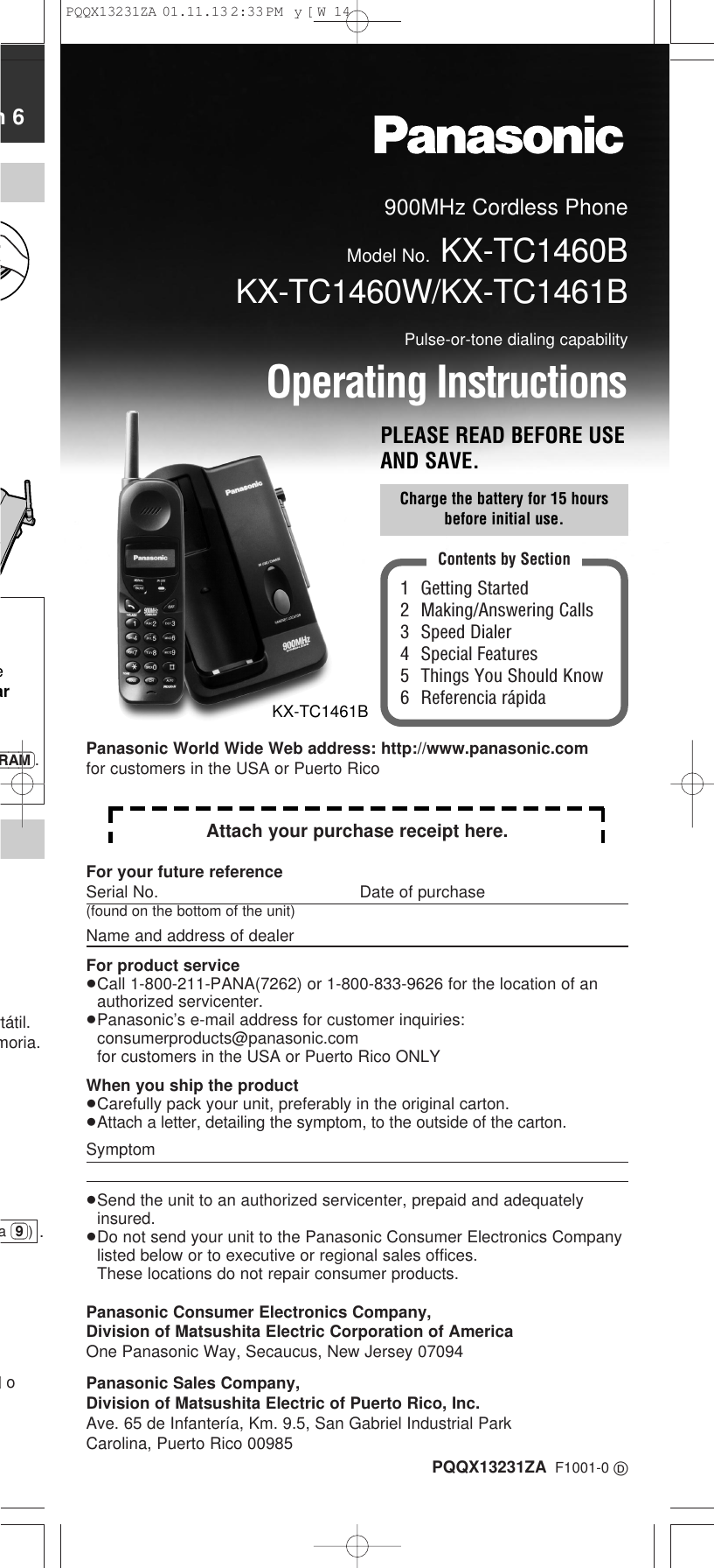 900MHz Cordless PhoneModel No. KX-TC1460BKX-TC1460W/KX-TC1461BPulse-or-tone dialing capabilityOperating InstructionsPLEASE READ BEFORE USEAND SAVE.PQQX13231ZA F1001-0 D1 Getting Started2 Making/Answering Calls3 Speed Dialer4 Special Features5 Things You Should Know6 Referencia r&aacute;pidaContents by SectionCharge the battery for 15 hoursbefore initial use.KX-TC1461Bn 6earRAM).rt&aacute;til.moria..)oa (9))For your future referenceSerial No. Date of purchase(found on the bottom of the unit)Name and address of dealerFor product service&ge;Call 1-800-211-PANA(7262) or 1-800-833-9626 for the location of anauthorized servicenter.&ge;Panasonic&rsquo;s e-mail address for customer inquiries: consumerproducts@panasonic.comfor customers in the USA or Puerto Rico ONLYWhen you ship the product&ge;Carefully pack your unit, preferably in the original carton.&ge;Attach a letter, detailing the symptom, to the outside of the carton.Symptom&ge;Send the unit to an authorized servicenter, prepaid and adequatelyinsured.&ge;Do not send your unit to the Panasonic Consumer Electronics Companylisted below or to executive or regional sales offices. These locations do not repair consumer products.Panasonic Consumer Electronics Company,Division of Matsushita Electric Corporation of AmericaOne Panasonic Way, Secaucus, New Jersey 07094Panasonic Sales Company,Division of Matsushita Electric of Puerto Rico, Inc.Ave. 65 de Infanter&iacute;a, Km. 9.5, San Gabriel Industrial ParkCarolina, Puerto Rico 00985Attach your purchase receipt here.Panasonic World Wide Web address: http://www.panasonic.comfor customers in the USA or Puerto RicoPQQX13231ZA  01.11.13 2:33 PM  y[W  14