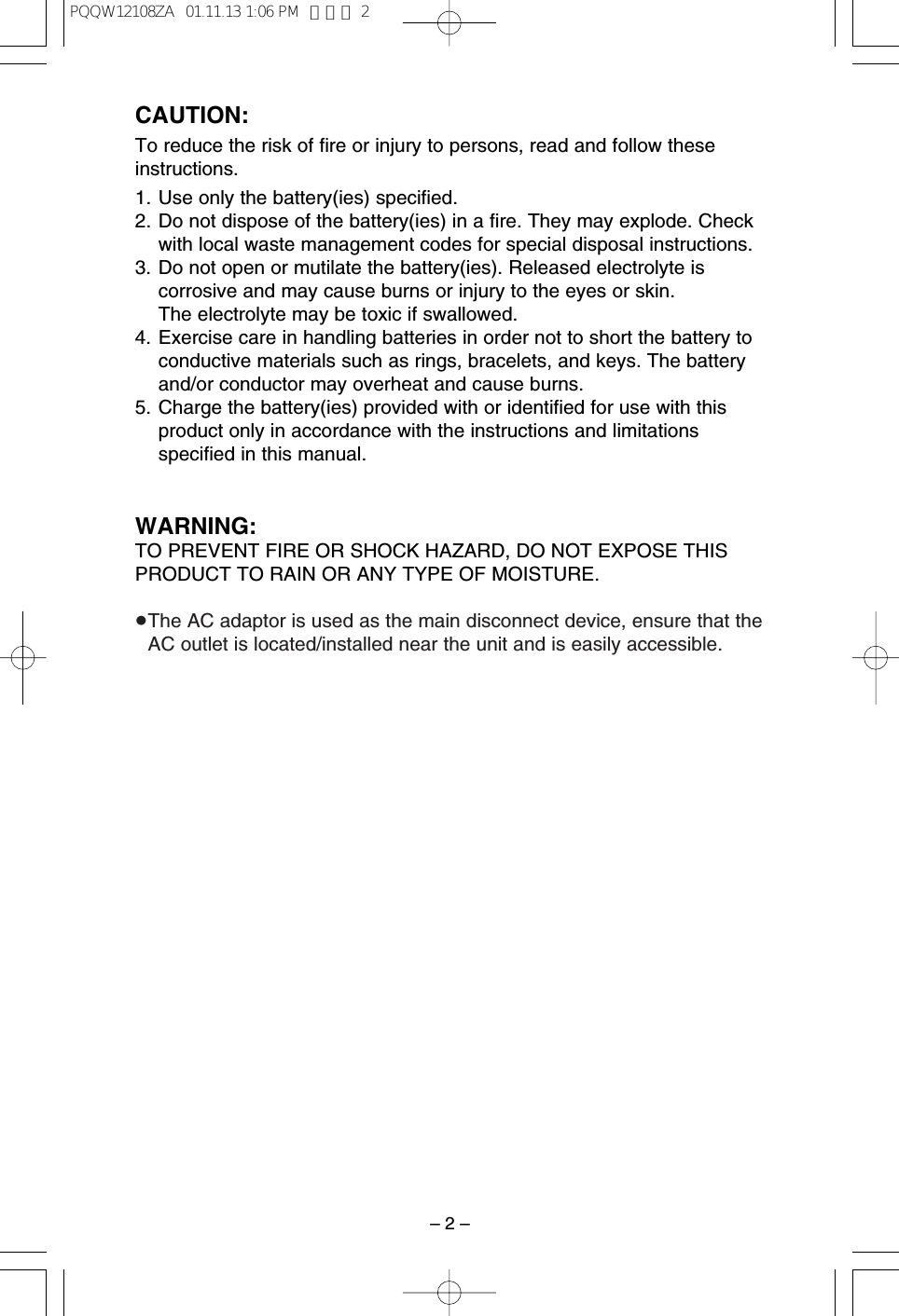 &ndash; 2 &ndash;CAUTION:To reduce the risk of ﬁre or injury to persons, read and follow theseinstructions.1. Use only the battery(ies) speciﬁed.2. Do not dispose of the battery(ies) in a ﬁre. They may explode. Checkwith local waste management codes for special disposal instructions.3. Do not open or mutilate the battery(ies). Released electrolyte iscorrosive and may cause burns or injury to the eyes or skin. The electrolyte may be toxic if swallowed.4. Exercise care in handling batteries in order not to short the battery toconductive materials such as rings, bracelets, and keys. The batteryand/or conductor may overheat and cause burns.5. Charge the battery(ies) provided with or identiﬁed for use with thisproduct only in accordance with the instructions and limitationsspeciﬁed in this manual.WARNING:TO PREVENT FIRE OR SHOCK HAZARD, DO NOT EXPOSE THISPRODUCT TO RAIN OR ANY TYPE OF MOISTURE.&ge;The AC adaptor is used as the main disconnect device, ensure that theAC outlet is located/installed near the unit and is easily accessible.PQQW12108ZA  01.11.13 1:06 PM  ページ 2