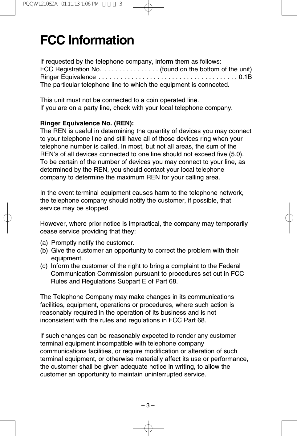 &ndash; 3 &ndash;FCC InformationIf requested by the telephone company, inform them as follows:FCC Registration No.  . . . . . . . . . . . . . . . (found on the bottom of the unit)Ringer Equivalence . . . . . . . . . . . . . . . . . . . . . . . . . . . . . . . . . . . . . . 0.1BThe particular telephone line to which the equipment is connected.This unit must not be connected to a coin operated line.If you are on a party line, check with your local telephone company.Ringer Equivalence No. (REN):The REN is useful in determining the quantity of devices you may connectto your telephone line and still have all of those devices ring when yourtelephone number is called. In most, but not all areas, the sum of theREN&rsquo;s of all devices connected to one line should not exceed ﬁve (5.0).To be certain of the number of devices you may connect to your line, asdetermined by the REN, you should contact your local telephonecompany to determine the maximum REN for your calling area.In the event terminal equipment causes harm to the telephone network,the telephone company should notify the customer, if possible, thatservice may be stopped.However, where prior notice is impractical, the company may temporarilycease service providing that they:(a) Promptly notify the customer.(b) Give the customer an opportunity to correct the problem with theirequipment.(c) Inform the customer of the right to bring a complaint to the FederalCommunication Commission pursuant to procedures set out in FCCRules and Regulations Subpart E of Part 68.The Telephone Company may make changes in its communicationsfacilities, equipment, operations or procedures, where such action isreasonably required in the operation of its business and is notinconsistent with the rules and regulations in FCC Part 68.If such changes can be reasonably expected to render any customerterminal equipment incompatible with telephone companycommunications facilities, or require modiﬁcation or alteration of suchterminal equipment, or otherwise materially affect its use or performance,the customer shall be given adequate notice in writing, to allow thecustomer an opportunity to maintain uninterrupted service.PQQW12108ZA  01.11.13 1:06 PM  ページ 3