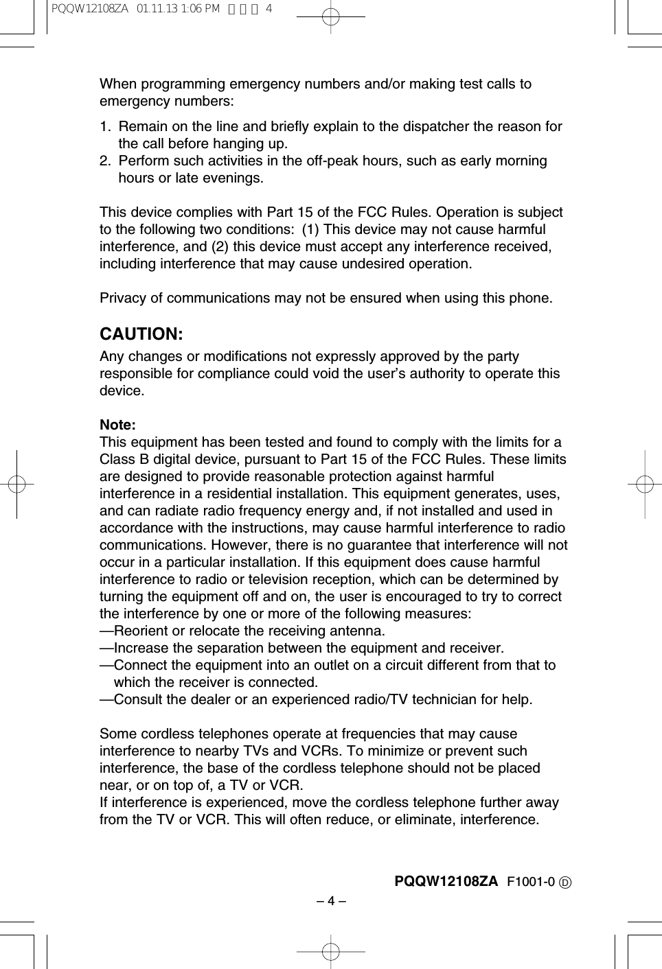 &ndash; 4 &ndash;When programming emergency numbers and/or making test calls toemergency numbers:1. Remain on the line and brieﬂy explain to the dispatcher the reason forthe call before hanging up.2. Perform such activities in the off-peak hours, such as early morninghours or late evenings.This device complies with Part 15 of the FCC Rules. Operation is subjectto the following two conditions: (1) This device may not cause harmfulinterference, and (2) this device must accept any interference received,including interference that may cause undesired operation.Privacy of communications may not be ensured when using this phone.CAUTION:Any changes or modiﬁcations not expressly approved by the partyresponsible for compliance could void the user&rsquo;s authority to operate thisdevice.Note:This equipment has been tested and found to comply with the limits for aClass B digital device, pursuant to Part 15 of the FCC Rules. These limitsare designed to provide reasonable protection against harmfulinterference in a residential installation. This equipment generates, uses,and can radiate radio frequency energy and, if not installed and used inaccordance with the instructions, may cause harmful interference to radiocommunications. However, there is no guarantee that interference will notoccur in a particular installation. If this equipment does cause harmfulinterference to radio or television reception, which can be determined byturning the equipment off and on, the user is encouraged to try to correctthe interference by one or more of the following measures:&mdash;Reorient or relocate the receiving antenna.&mdash;Increase the separation between the equipment and receiver.&mdash;Connect the equipment into an outlet on a circuit different from that towhich the receiver is connected.&mdash;Consult the dealer or an experienced radio/TV technician for help.Some cordless telephones operate at frequencies that may causeinterference to nearby TVs and VCRs. To minimize or prevent suchinterference, the base of the cordless telephone should not be placednear, or on top of, a TV or VCR. If interference is experienced, move the cordless telephone further awayfrom the TV or VCR. This will often reduce, or eliminate, interference.PQQW12108ZA F1001-0 DPQQW12108ZA  01.11.13 1:06 PM  ページ 4