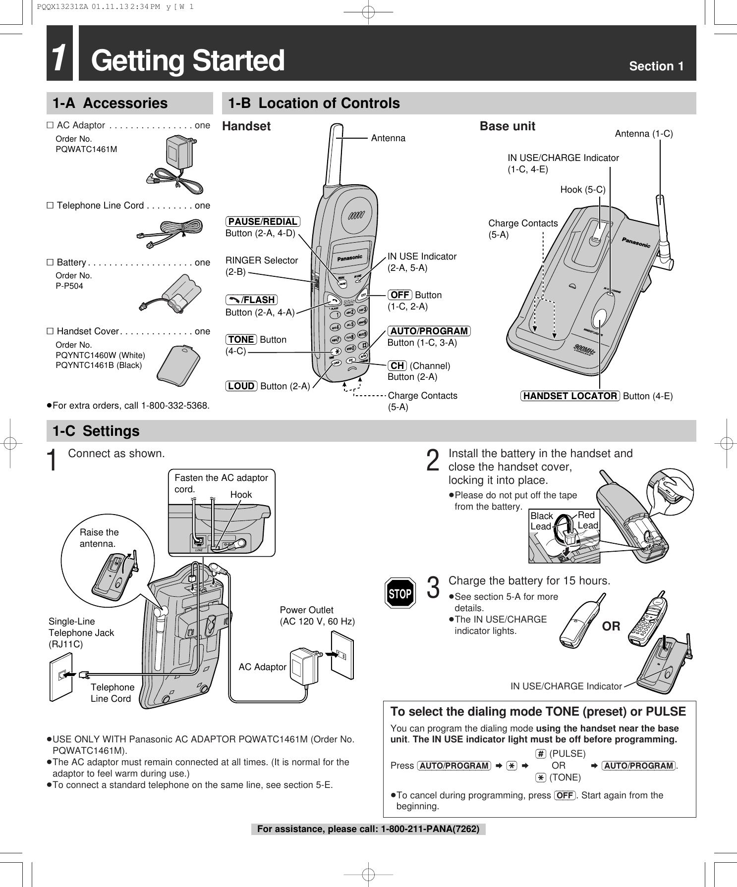 Getting Started Section 111-A Accessories 1-B Location of Controls1-C Settings&sum;AC Adaptor . . . . . . . . . . . . . . . . one&sum;Order No.PQWATC1461M&sum;Telephone Line Cord . . . . . . . . . one&sum;Battery . . . . . . . . . . . . . . . . . . . . one&sum;Order No.P-P504&sum;Handset Cover. . . . . . . . . . . . . . one&sum;Order No.PQYNTC1460W (White)PQYNTC1461B (Black)&ge;For extra orders, call 1-800-332-5368.3Charge the battery for 15 hours.&ge;See section 5-A for more details.&ge;The IN USE/CHARGE indicator lights.Handset Base unit&ge;USE ONLY WITH Panasonic AC ADAPTOR PQWATC1461M (Order No.PQWATC1461M).&ge;The AC adaptor must remain connected at all times. (It is normal for theadaptor to feel warm during use.)&ge;To connect a standard telephone on the same line, see section 5-E.ORIN USE/CHARGE IndicatorTo select the dialing mode TONE (preset) or PULSEYou can program the dialing mode using the handset near the baseunit. The IN USE indicator light must be off before programming.(#) (PULSE)Press (AUTO/PROGRAM) &curren; ($) &curren;OR &curren; (AUTO/PROGRAM).($) (TONE)&ge;To cancel during programming, press (OFF). Start again from thebeginning.STOP1Connect as shown.Power Outlet(AC 120 V, 60 Hz)AC AdaptorTelephone Line CordSingle-Line Telephone Jack (RJ11C)Raise the antenna.Fasten the AC adaptor cord. HookCharge Contacts (5-A)IN USE/CHARGE Indicator (1-C, 4-E)(HANDSET\LOCATOR) Button (4-E)Antenna (1-C) Hook (5-C) CORDLESSz  900  M H IN USE Indicator (2-A, 5-A)Antenna(PAUSE/REDIAL) Button (2-A, 4-D)Charge Contacts (5-A)(&ndash;&ndash;&ndash;/FLASH) Button (2-A, 4-A)(AUTO/PROGRAM) Button (1-C, 3-A)(LOUD) Button (2-A)(OFF) Button (1-C, 2-A)RINGER Selector (2-B)(TONE) Button (4-C)(CH) (Channel) Button (2-A)2Install the battery in the handset andclose the handset cover, locking it into place.&ge;Please do not put off the tape from the battery.Red LeadBlack LeadFor assistance, please call: 1-800-211-PANA(7262)PQQX13231ZA  01.11.13 2:34 PM  y[W  1