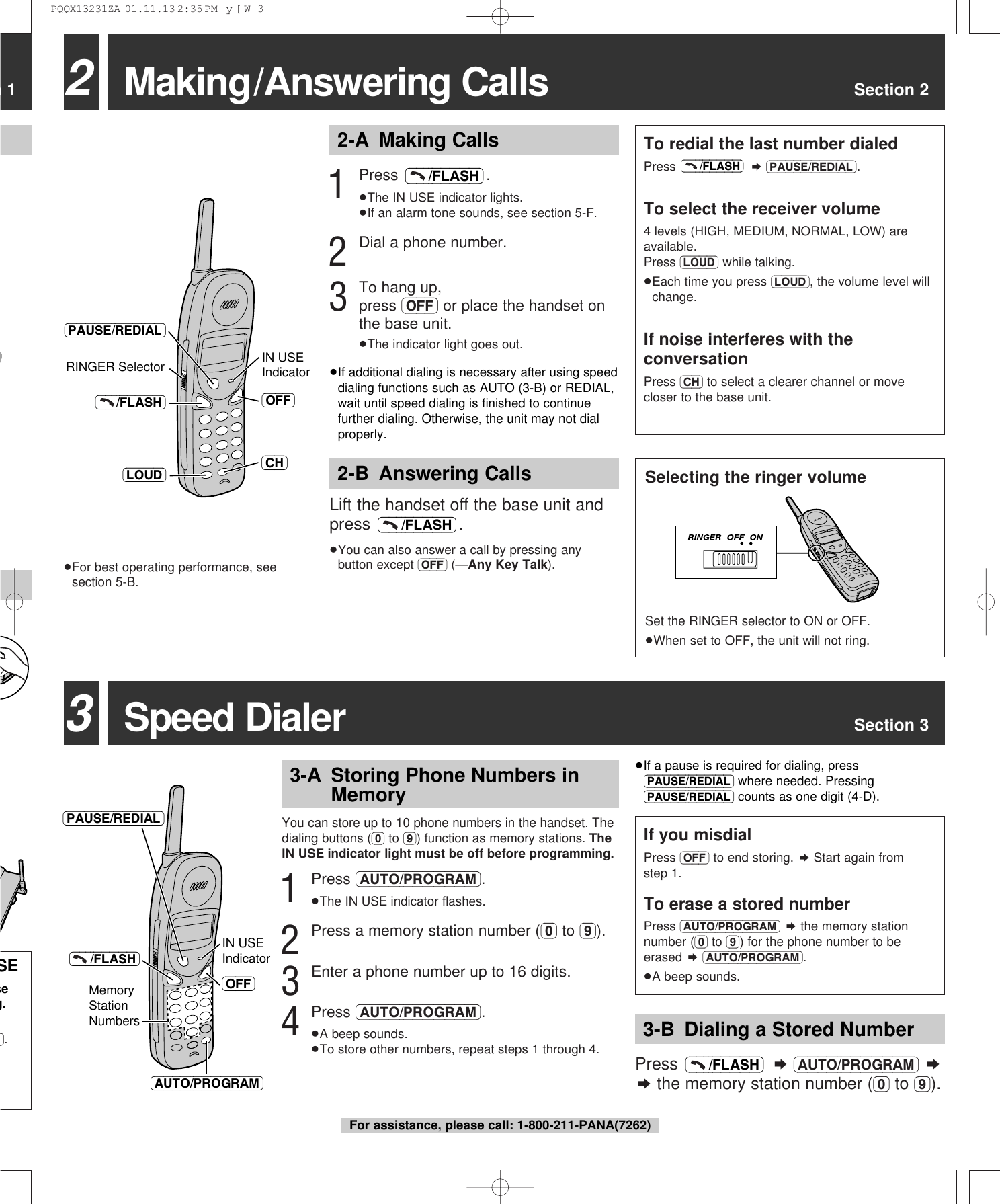 3Speed Dialer Section 3n 1SEseg.M). IN USE Indicator(OFF)(&ndash;&ndash;&ndash;/FLASH)Memory Station Numbers(AUTO/PROGRAM)(PAUSE/REDIAL)2Making/Answering Calls Section 22-A Making Calls2-B Answering Calls&ge;For best operating performance, seesection 5-B.(CH)RINGER Selector IN USE Indicator(OFF)(PAUSE/REDIAL)(LOUD)(&ndash;&ndash;&ndash;/FLASH)1Press .&ge;The IN USE indicator lights.&ge;If an alarm tone sounds, see section 5-F.2Dial a phone number.3To hang up, press (OFF) or place the handset onthe base unit.&ge;The indicator light goes out.(&ndash;&ndash;&ndash;/FLASH)Lift the handset off the base unit andpress .&ge;You can also answer a call by pressing anybutton except (OFF) (&mdash;Any Key Talk).(&ndash;&ndash;&ndash;/FLASH)Selecting the ringer volumeSet the RINGER selector to ON or OFF.&ge;When set to OFF, the unit will not ring.To redial the last number dialedPress  &curren;(PAUSE/REDIAL).To select the receiver volume4 levels (HIGH, MEDIUM, NORMAL, LOW) areavailable.Press (LOUD) while talking.&ge;Each time you press (LOUD), the volume level willchange.If noise interferes with theconversationPress (CH) to select a clearer channel or movecloser to the base unit.(&ndash;&ndash;&ndash;/FLASH)You can store up to 10 phone numbers in the handset. Thedialing buttons ((0) to (9)) function as memory stations. TheIN USE indicator light must be off before programming.1Press (AUTO/PROGRAM).&ge;The IN USE indicator ﬂashes.2Press a memory station number ((0) to (9)).3Enter a phone number up to 16 digits.4Press (AUTO/PROGRAM).&ge;A beep sounds.&ge;To store other numbers, repeat steps 1 through 4.If you misdialPress (OFF) to end storing. &curren;Start again fromstep 1.To erase a stored numberPress (AUTO/PROGRAM) &curren;the memory stationnumber ((0) to (9)) for the phone number to beerased &curren;(AUTO/PROGRAM).&ge;A beep sounds.Press  &curren;(AUTO/PROGRAM) &curren;&curren;the memory station number ((0) to (9)).(&ndash;&ndash;&ndash;/FLASH)3-A Storing Phone Numbers inMemory3-B Dialing a Stored Number&ge;If a pause is required for dialing, press(PAUSE/REDIAL) where needed. Pressing(PAUSE/REDIAL) counts as one digit (4-D).For assistance, please call: 1-800-211-PANA(7262)&ge;If additional dialing is necessary after using speeddialing functions such as AUTO (3-B) or REDIAL,wait until speed dialing is ﬁnished to continuefurther dialing. Otherwise, the unit may not dialproperly.PQQX13231ZA  01.11.13 2:35 PM  y[W  3
