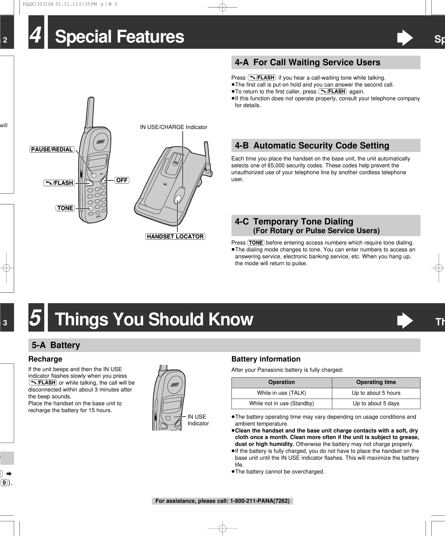 n 3n 2willM) &curren;(9)).r4-B Automatic Security Code SettingEach time you place the handset on the base unit, the unit automaticallyselects one of 65,000 security codes. These codes help prevent theunauthorized use of your telephone line by another cordless telephoneuser.4Special Features&ldquo;SpPress  if you hear a call-waiting tone while talking.&ge;The ﬁrst call is put on hold and you can answer the second call.&ge;To return to the ﬁrst caller, press  again.&ge;If this function does not operate properly, consult your telephone companyfor details.(&ndash;&ndash;&ndash;/FLASH)(&ndash;&ndash;&ndash;/FLASH)4-A For Call Waiting Service UsersPress (TONE) before entering access numbers which require tone dialing. &ge;The dialing mode changes to tone. You can enter numbers to access ananswering service, electronic banking service, etc. When you hang up,the mode will return to pulse.4-C Temporary Tone Dialing (For Rotary or Pulse Service Users)(OFF)(&ndash;&ndash;&ndash;/FLASH)(TONE)(HANDSET\LOCATOR)IN USE/CHARGE Indicator(PAUSE/REDIAL)5-A BatteryRechargeIf the unit beeps and then the IN USEindicator ﬂashes slowly when you pressor while talking, the call will bedisconnected within about 3 minutes afterthe beep sounds.Place the handset on the base unit torecharge the battery for 15 hours.(&ndash;&ndash;&ndash;/FLASH)While in use (TALK) Up to about 5 hoursOperation Operating timeUp to about 5 daysWhile not in use (Standby)IN USE Indicator5Things You Should Know&ldquo;Th&ge;The battery operating time may vary depending on usage conditions andambient temperature.&ge;Clean the handset and the base unit charge contacts with a soft, drycloth once a month. Clean more often if the unit is subject to grease,dust or high humidity. Otherwise the battery may not charge properly.&ge;If the battery is fully charged, you do not have to place the handset on thebase unit until the IN USE indicator ﬂashes. This will maximize the batterylife.&ge;The battery cannot be overcharged.Battery informationAfter your Panasonic battery is fully charged:For assistance, please call: 1-800-211-PANA(7262)PQQX13231ZA  01.11.13 2:35 PM  y[W  5