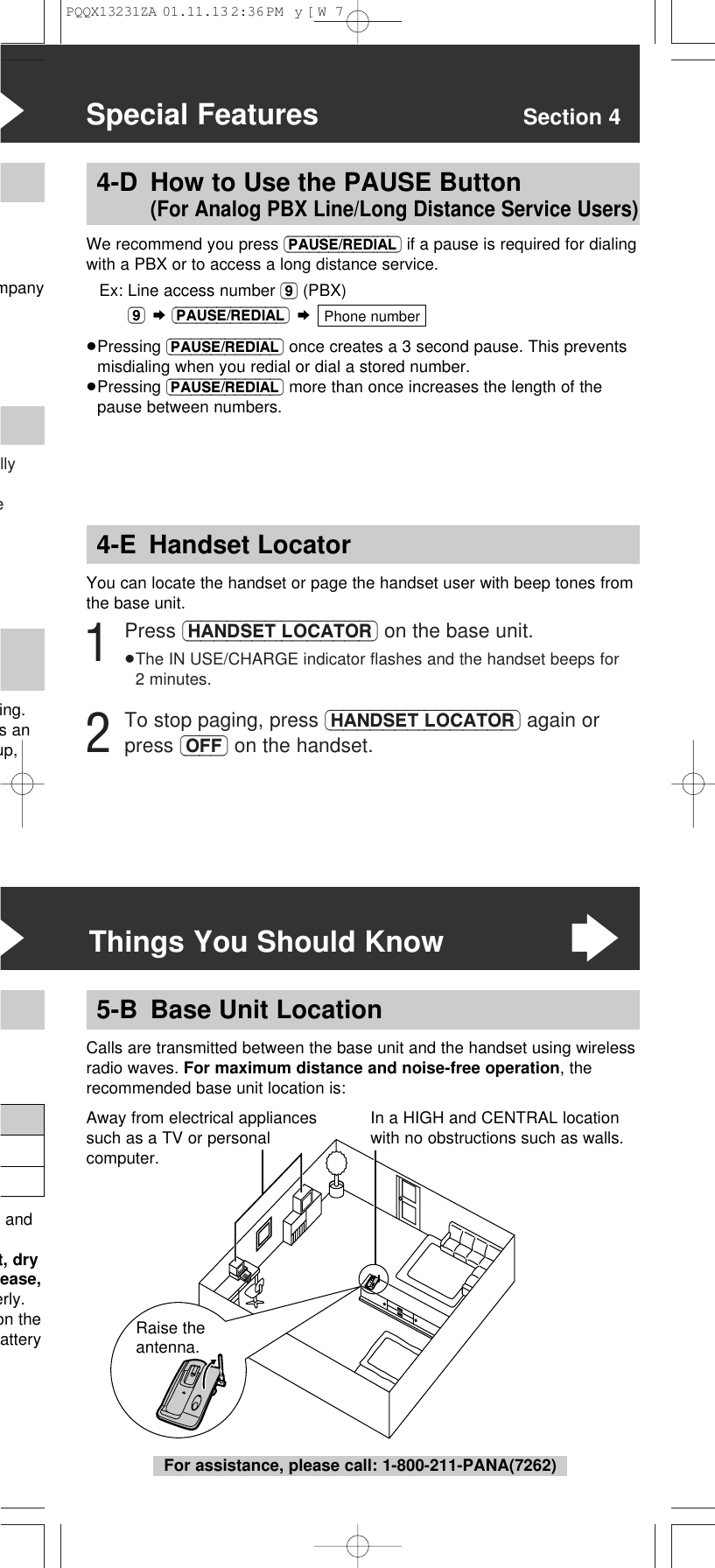 llye&ldquo;Special Features Section 4mpanying. s anup,4-E Handset LocatorYou can locate the handset or page the handset user with beep tones fromthe base unit.1Press (HANDSET\LOCATOR) on the base unit.&ge;The IN USE/CHARGE indicator ﬂashes and the handset beeps for2 minutes.2To stop paging, press (HANDSET\LOCATOR) again orpress (OFF) on the handset.4-D How to Use the PAUSE Button (For Analog PBX Line/Long Distance Service Users)We recommend you press (PAUSE/REDIAL) if a pause is required for dialingwith a PBX or to access a long distance service.Ex: Line access number (9) (PBX)(9) &curren;(PAUSE/REDIAL) &curren;&ge;Pressing (PAUSE/REDIAL) once creates a 3 second pause. This preventsmisdialing when you redial or dial a stored number.&ge;Pressing (PAUSE/REDIAL) more than once increases the length of thepause between numbers.Phone numberRaise the antenna.Calls are transmitted between the base unit and the handset using wirelessradio waves. For maximum distance and noise-free operation, therecommended base unit location is:5-B Base Unit Location&ldquo;Things You Should Know&ldquo; andt, dryease,erly.on theatteryIn a HIGH and CENTRAL locationwith no obstructions such as walls.Away from electrical appliancessuch as a TV or personalcomputer.For assistance, please call: 1-800-211-PANA(7262)PQQX13231ZA  01.11.13 2:36 PM  y[W  7