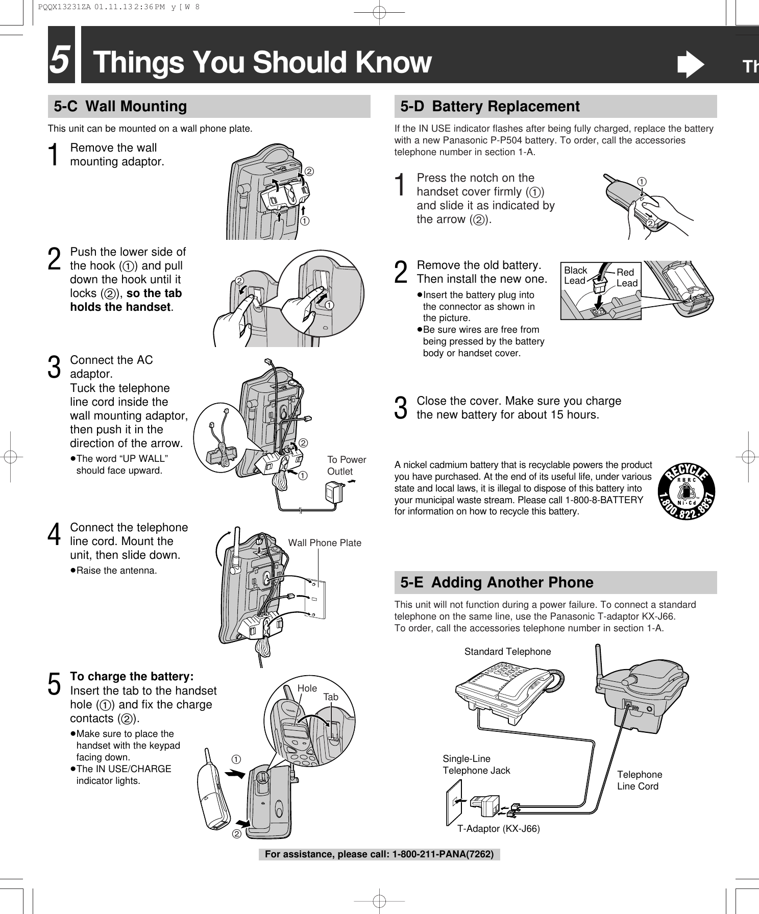 5Things You Should Know&ldquo;Th5-D Battery ReplacementIf the IN USE indicator ﬂashes after being fully charged, replace the batterywith a new Panasonic P-P504 battery. To order, call the accessoriestelephone number in section 1-A.This unit will not function during a power failure. To connect a standardtelephone on the same line, use the Panasonic T-adaptor KX-J66.To order, call the accessories telephone number in section 1-A.T-Adaptor (KX-J66)Single-Line Telephone JackStandard TelephoneTelephone Line Cord5-E Adding Another Phone1Press the notch on thehandset cover ﬁrmly (1)and slide it as indicated bythe arrow (2).5-C Wall MountingThis unit can be mounted on a wall phone plate.4Connect the telephoneline cord. Mount theunit, then slide down.&ge;Raise the antenna.211To PowerOutlet21Wall Phone Plate2Push the lower side ofthe hook (1) and pulldown the hook until itlocks (2), so the tabholds the handset.3Connect the ACadaptor. Tuck the telephoneline cord inside thewall mounting adaptor,then push it in thedirection of the arrow.&ge;The word &ldquo;UP WALL&rdquo;should face upward.5To charge the battery:Insert the tab to the handsethole (1) and ﬁx the chargecontacts (2).&ge;Make sure to place thehandset with the keypadfacing down.&ge;The IN USE/CHARGEindicator lights.12TabHole21Black Lead Red Lead3Close the cover. Make sure you chargethe new battery for about 15 hours.A nickel cadmium battery that is recyclable powers the productyou have purchased. At the end of its useful life, under variousstate and local laws, it is illegal to dispose of this battery intoyour municipal waste stream. Please call 1-800-8-BATTERYfor information on how to recycle this battery.2Remove the old battery. Then install the new one.&ge;Insert the battery plug into the connector as shown in the picture.&ge;Be sure wires are free frombeing pressed by the batterybody or handset cover.1Remove the wallmounting adaptor.21For assistance, please call: 1-800-211-PANA(7262)PQQX13231ZA  01.11.13 2:36 PM  y[W  8