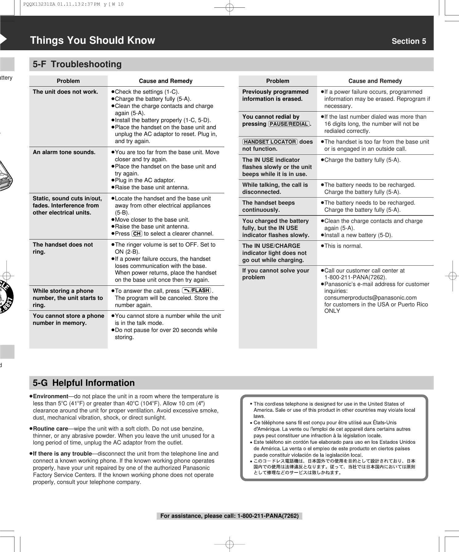5-F TroubleshootingProblemThe unit does not work.An alarm tone sounds.Static, sound cuts in/out,fades. Interference fromother electrical units.The handset does notring.While storing a phonenumber, the unit starts toring.You cannot store a phonenumber in memory.&ldquo;Things You Should Know Section 5atteryd5-G Helpful InformationProblemPreviously programmedinformation is erased.You cannot redial bypressing (PAUSE/REDIAL).(HANDSET\LOCATOR) doesnot function.The IN USE indicatorﬂashes slowly or the unitbeeps while it is in use.While talking, the call isdisconnected.The handset beepscontinuously.You charged the batteryfully, but the IN USEindicator ﬂashes slowly.The IN USE/CHARGEindicator light does notgo out while charging.If you cannot solve yourproblemCause and Remedy&ge;If a power failure occurs, programmedinformation may be erased. Reprogram ifnecessary.&ge;If the last number dialed was more than16 digits long, the number will not beredialed correctly.&ge;The handset is too far from the base unitor is engaged in an outside call.&ge;Charge the battery fully (5-A).&ge;The battery needs to be recharged.Charge the battery fully (5-A).&ge;The battery needs to be recharged.Charge the battery fully (5-A).&ge;Clean the charge contacts and chargeagain (5-A).&ge;Install a new battery (5-D).&ge;This is normal.&ge;Call our customer call center at1-800-211-PANA(7262).&ge;Panasonic&rsquo;s e-mail address for customerinquiries: consumerproducts@panasonic.com for customers in the USA or Puerto RicoONLY&ge;Environment&mdash;do not place the unit in a room where the temperature isless than 5oC (41oF) or greater than 40oC (104oF). Allow 10 cm (4z)clearance around the unit for proper ventilation. Avoid excessive smoke,dust, mechanical vibration, shock, or direct sunlight.&ge;Routine care&mdash;wipe the unit with a soft cloth. Do not use benzine,thinner, or any abrasive powder. When you leave the unit unused for along period of time, unplug the AC adaptor from the outlet.&ge;If there is any trouble&mdash;disconnect the unit from the telephone line andconnect a known working phone. If the known working phone operatesproperly, have your unit repaired by one of the authorized PanasonicFactory Service Centers. If the known working phone does not operateproperly, consult your telephone company.For assistance, please call: 1-800-211-PANA(7262)Cause and Remedy&ge;Check the settings (1-C).&ge;Charge the battery fully (5-A).&ge;Clean the charge contacts and chargeagain (5-A).&ge;Install the battery properly (1-C, 5-D).&ge;Place the handset on the base unit andunplug the AC adaptor to reset. Plug in,and try again.&ge;You are too far from the base unit. Movecloser and try again.&ge;Place the handset on the base unit andtry again.&ge;Plug in the AC adaptor.&ge;Raise the base unit antenna.&ge;Locate the handset and the base unitaway from other electrical appliances (5-B).&ge;Move closer to the base unit.&ge;Raise the base unit antenna.&ge;Press (CH) to select a clearer channel.&ge;The ringer volume is set to OFF. Set toON (2-B).&ge;If a power failure occurs, the handsetloses communication with the base. When power returns, place the handseton the base unit once then try again.&ge;To answer the call, press  .The program will be canceled. Store thenumber again.&ge;You cannot store a number while the unitis in the talk mode.&ge;Do not pause for over 20 seconds whilestoring.(&ndash;&ndash;&ndash;/FLASH)PQQX13231ZA  01.11.13 2:37 PM  y[W  10
