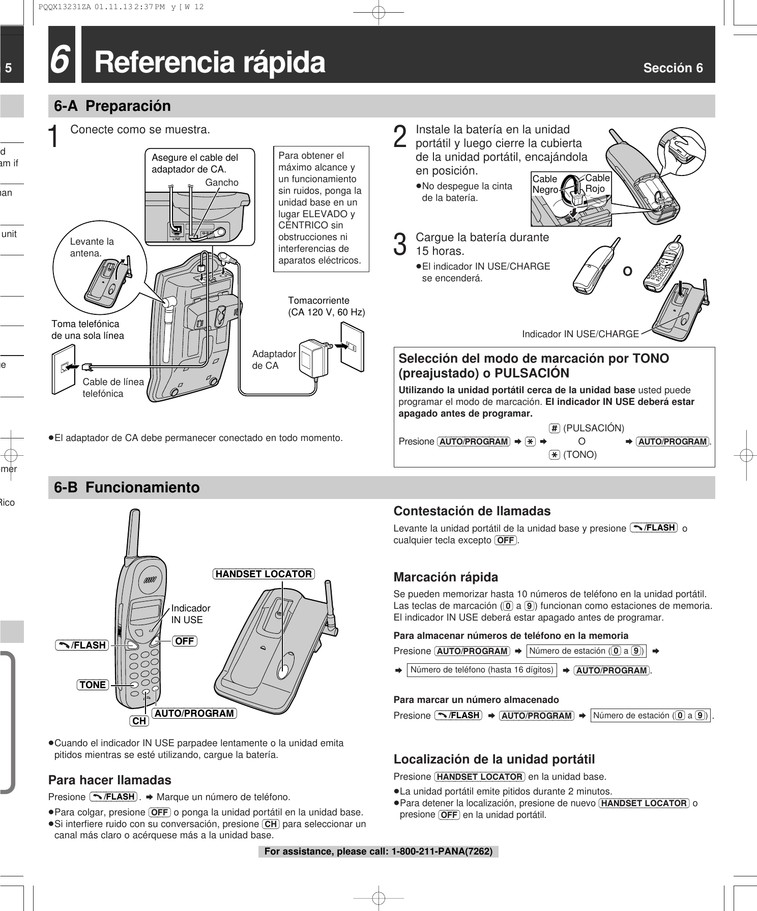 n 5dam ifhanunitgeomerRico 6-B Funcionamiento6Referencia r&aacute;pida Secci&oacute;n 66-A Preparaci&oacute;nTomacorriente(CA 120 V, 60 Hz)Toma telef&oacute;nicade una sola l&iacute;neaLevante la antena.Cable de l&iacute;nea telef&oacute;nicaAdaptador de CAAsegure el cable del adaptador de CA.Gancho3Cargue la bater&iacute;a durante15 horas.&ge;El indicador IN USE/CHARGEse encender&aacute;.1Conecte como se muestra.Selecci&oacute;n del modo de marcaci&oacute;n por TONO(preajustado) o PULSACI&Oacute;NUtilizando la unidad port&aacute;til cerca de la unidad base usted puedeprogramar el modo de marcaci&oacute;n. EI indicador IN USE deber&aacute; estarapagado antes de programar.(#) (PULSACI&Oacute;N)Presione (AUTO/PROGRAM) &curren; ($) &curren;O&curren; (AUTO/PROGRAM).($) (TONO)IndicadorIN USE (OFF)(&ndash;&ndash;&ndash;/FLASH)(AUTO/PROGRAM)(TONE)(HANDSET\LOCATOR)(CH)Contestaci&oacute;n de llamadasLevante la unidad port&aacute;til de la unidad base y presione  ocualquier tecla excepto (OFF).Marcaci&oacute;n r&aacute;pidaSe pueden memorizar hasta 10 n&uacute;meros de tel&eacute;fono en la unidad port&aacute;til.Las teclas de marcaci&oacute;n ((0) a (9)) funcionan como estaciones de memoria.El indicador IN USE deber&aacute; estar apagado antes de programar.Para almacenar n&uacute;meros de tel&eacute;fono en la memoriaPresione (AUTO/PROGRAM) &curren;&curren;&curren;&curren;(AUTO/PROGRAM).Para marcar un n&uacute;mero almacenadoPresione  &curren;(AUTO/PROGRAM) &curren;  .Localizaci&oacute;n de la unidad port&aacute;tilPresione (HANDSET\LOCATOR) en la unidad base.&ge;La unidad port&aacute;til emite pitidos durante 2 minutos.&ge;Para detener la localizaci&oacute;n, presione de nuevo (HANDSET\LOCATOR)opresione (OFF) en la unidad port&aacute;til.N&uacute;mero de estaci&oacute;n ((0) a (9))(&ndash;&ndash;&ndash;/FLASH)N&uacute;mero de tel&eacute;fono (hasta 16 d&iacute;gitos)N&uacute;mero de estaci&oacute;n ((0) a (9))(&ndash;&ndash;&ndash;/FLASH)&ge;Cuando el indicador IN USE parpadee lentamente o la unidad emitapitidos mientras se est&eacute; utilizando, cargue la bater&iacute;a.Para hacer llamadasPresione . &curren; Marque un n&uacute;mero de tel&eacute;fono.&ge;Para colgar, presione (OFF) o ponga la unidad port&aacute;til en la unidad base.&ge;Si interﬁere ruido con su conversaci&oacute;n, presione (CH) para seleccionar uncanal m&aacute;s claro o ac&eacute;rquese m&aacute;s a la unidad base.(&ndash;&ndash;&ndash;/FLASH)&ge;El adaptador de CA debe permanecer conectado en todo momento.OIndicador IN USE/CHARGE2Instale la bater&iacute;a en la unidadport&aacute;til y luego cierre la cubiertade la unidad port&aacute;til, encaj&aacute;ndolaen posici&oacute;n.&ge;No despegue la cinta de la bater&iacute;a.CableRojoCableNegroPara obtener elm&aacute;ximo alcance yun funcionamientosin ruidos, ponga launidad base en unlugar ELEVADO yC&Eacute;NTRICO sinobstrucciones niinterferencias deaparatos el&eacute;ctricos.For assistance, please call: 1-800-211-PANA(7262)PQQX13231ZA  01.11.13 2:37 PM  y[W  12