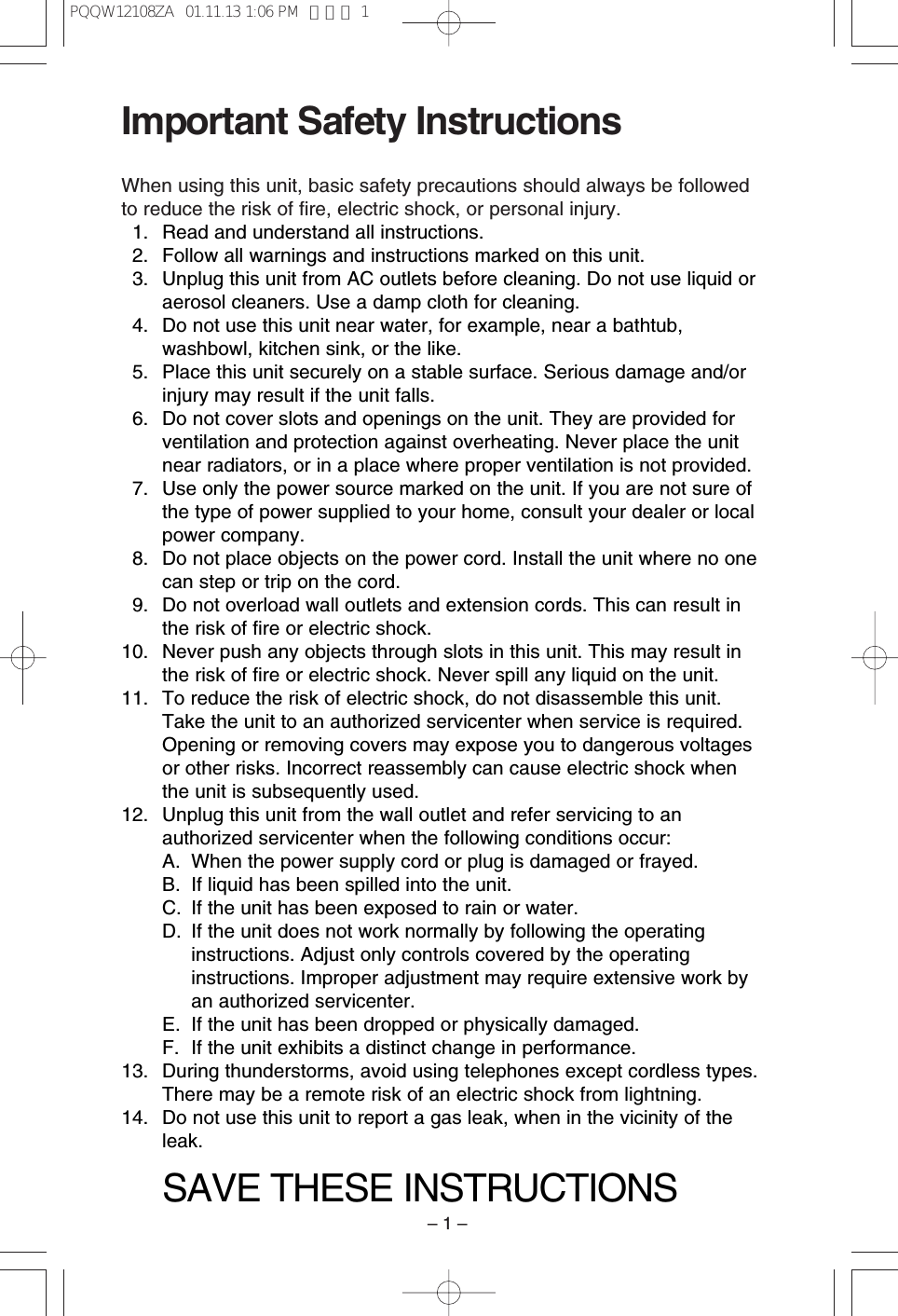 &ndash; 1 &ndash;Important Safety InstructionsWhen using this unit, basic safety precautions should always be followedto reduce the risk of ﬁre, electric shock, or personal injury.11. Read and understand all instructions.12. Follow all warnings and instructions marked on this unit.13. Unplug this unit from AC outlets before cleaning. Do not use liquid oraerosol cleaners. Use a damp cloth for cleaning.14. Do not use this unit near water, for example, near a bathtub,washbowl, kitchen sink, or the like.15. Place this unit securely on a stable surface. Serious damage and/orinjury may result if the unit falls.16. Do not cover slots and openings on the unit. They are provided forventilation and protection against overheating. Never place the unitnear radiators, or in a place where proper ventilation is not provided.17. Use only the power source marked on the unit. If you are not sure ofthe type of power supplied to your home, consult your dealer or localpower company.18. Do not place objects on the power cord. Install the unit where no onecan step or trip on the cord.19. Do not overload wall outlets and extension cords. This can result inthe risk of ﬁre or electric shock.10. Never push any objects through slots in this unit. This may result inthe risk of ﬁre or electric shock. Never spill any liquid on the unit.11. To reduce the risk of electric shock, do not disassemble this unit.Take the unit to an authorized servicenter when service is required.Opening or removing covers may expose you to dangerous voltagesor other risks. Incorrect reassembly can cause electric shock whenthe unit is subsequently used.12. Unplug this unit from the wall outlet and refer servicing to anauthorized servicenter when the following conditions occur:A. When the power supply cord or plug is damaged or frayed.B. If liquid has been spilled into the unit.C. If the unit has been exposed to rain or water.D. If the unit does not work normally by following the operatinginstructions. Adjust only controls covered by the operatinginstructions. Improper adjustment may require extensive work byan authorized servicenter.E. If the unit has been dropped or physically damaged.F. If the unit exhibits a distinct change in performance.13. During thunderstorms, avoid using telephones except cordless types.There may be a remote risk of an electric shock from lightning.14. Do not use this unit to report a gas leak, when in the vicinity of theleak.SAVE THESE INSTRUCTIONSPQQW12108ZA  01.11.13 1:06 PM  ページ 1