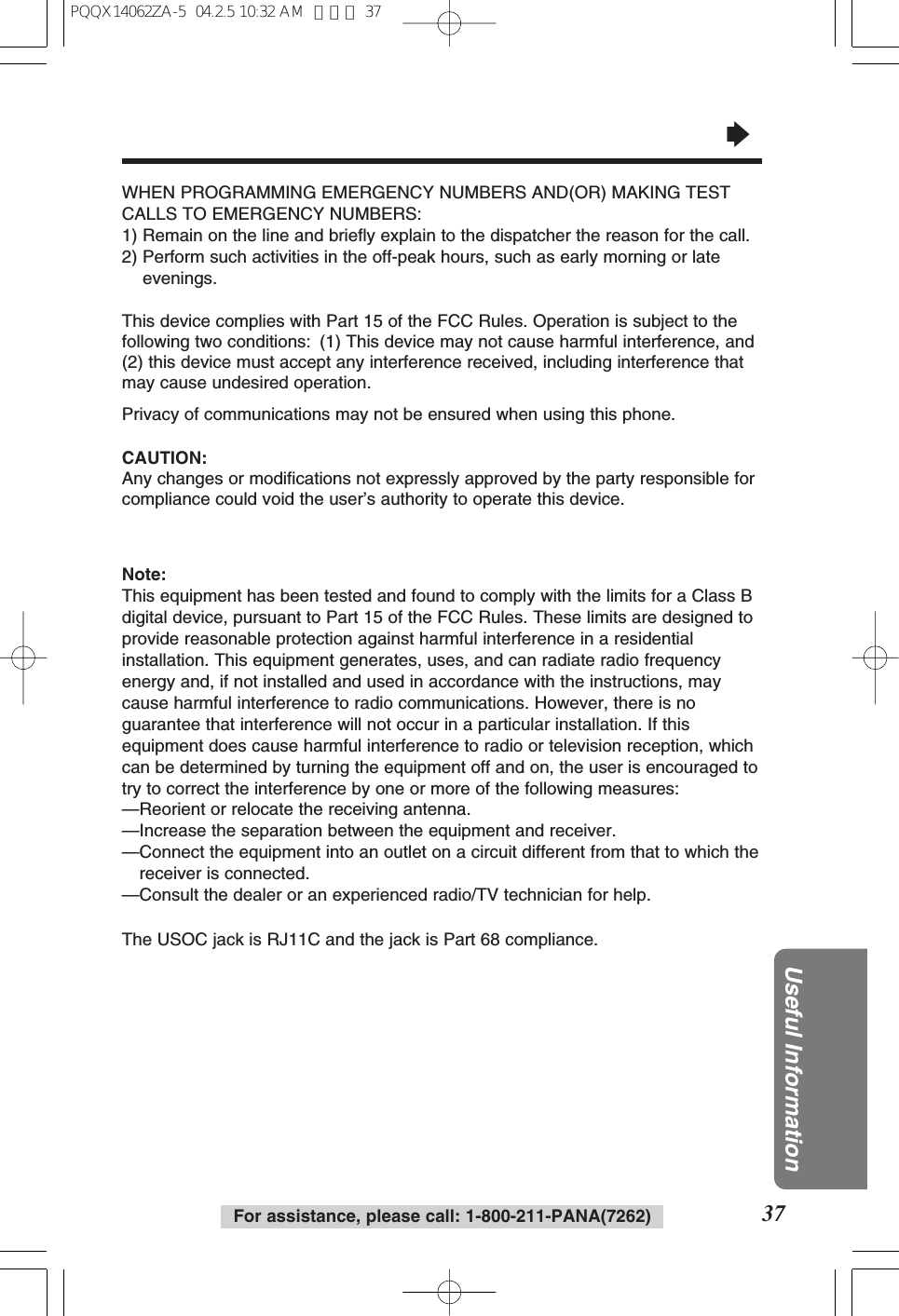 37Useful InformationFor assistance, please call: 1-800-211-PANA(7262)“WHEN PROGRAMMING EMERGENCY NUMBERS AND(OR) MAKING TESTCALLS TO EMERGENCY NUMBERS:1) Remain on the line and briefly explain to the dispatcher the reason for the call.2) Perform such activities in the off-peak hours, such as early morning or lateevenings.This device complies with Part 15 of the FCC Rules. Operation is subject to thefollowing two conditions: (1) This device may not cause harmful interference, and(2) this device must accept any interference received, including interference thatmay cause undesired operation.Privacy of communications may not be ensured when using this phone.CAUTION:Any changes or modifications not expressly approved by the party responsible forcompliance could void the user’s authority to operate this device.Note:This equipment has been tested and found to comply with the limits for a Class Bdigital device, pursuant to Part 15 of the FCC Rules. These limits are designed toprovide reasonable protection against harmful interference in a residentialinstallation. This equipment generates, uses, and can radiate radio frequencyenergy and, if not installed and used in accordance with the instructions, maycause harmful interference to radio communications. However, there is noguarantee that interference will not occur in a particular installation. If thisequipment does cause harmful interference to radio or television reception, whichcan be determined by turning the equipment off and on, the user is encouraged totry to correct the interference by one or more of the following measures:—Reorient or relocate the receiving antenna.—Increase the separation between the equipment and receiver.—Connect the equipment into an outlet on a circuit different from that to which thereceiver is connected.—Consult the dealer or an experienced radio/TV technician for help.The USOC jack is RJ11C and the jack is Part 68 compliance.PQQX14062ZA-5 04.2.5 10:32 AM ページ 37