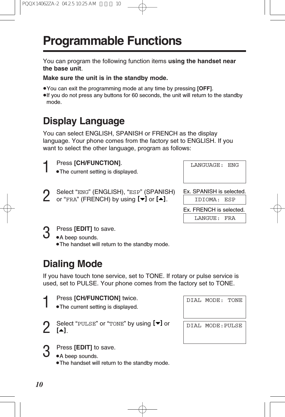 Programmable Functions10Display LanguageYou can select ENGLISH, SPANISH or FRENCH as the displaylanguage. Your phone comes from the factory set to ENGLISH. If youwant to select the other language, program as follows:1Press [CH/FUNCTION].&ge;The current setting is displayed.2Select &ldquo;ENG&rdquo; (ENGLISH), &ldquo;ESP&rdquo; (SPANISH)or &ldquo;FRA&rdquo; (FRENCH) by using  or  .3Press [EDIT] to save.&ge;A beep sounds.&ge;The handset will return to the standby mode.[   ][   ]LANGUAGE: ENGIDIOMA: ESPYou can program the following function items using the handset nearthe base unit.Make sure the unit is in the standby mode.&ge;You can exit the programming mode at any time by pressing [OFF].&ge;If you do not press any buttons for 60 seconds, the unit will return to the standbymode.Dialing ModeIf you have touch tone service, set to TONE. If rotary or pulse service isused, set to PULSE. Your phone comes from the factory set to TONE.1Press [CH/FUNCTION] twice.&ge;The current setting is displayed.2Select &ldquo;PULSE&rdquo; or &ldquo;TONE&rdquo; by using  or.3Press [EDIT] to save.&ge;A beep sounds.&ge;The handset will return to the standby mode.[   ][   ]DIAL MODE: TONEDIAL MODE:PULSEEx. SPANISH is selected.LANGUE: FRAEx. FRENCH is selected.PQQX14062ZA-2  04.2.5 10:25 AM  ページ 10