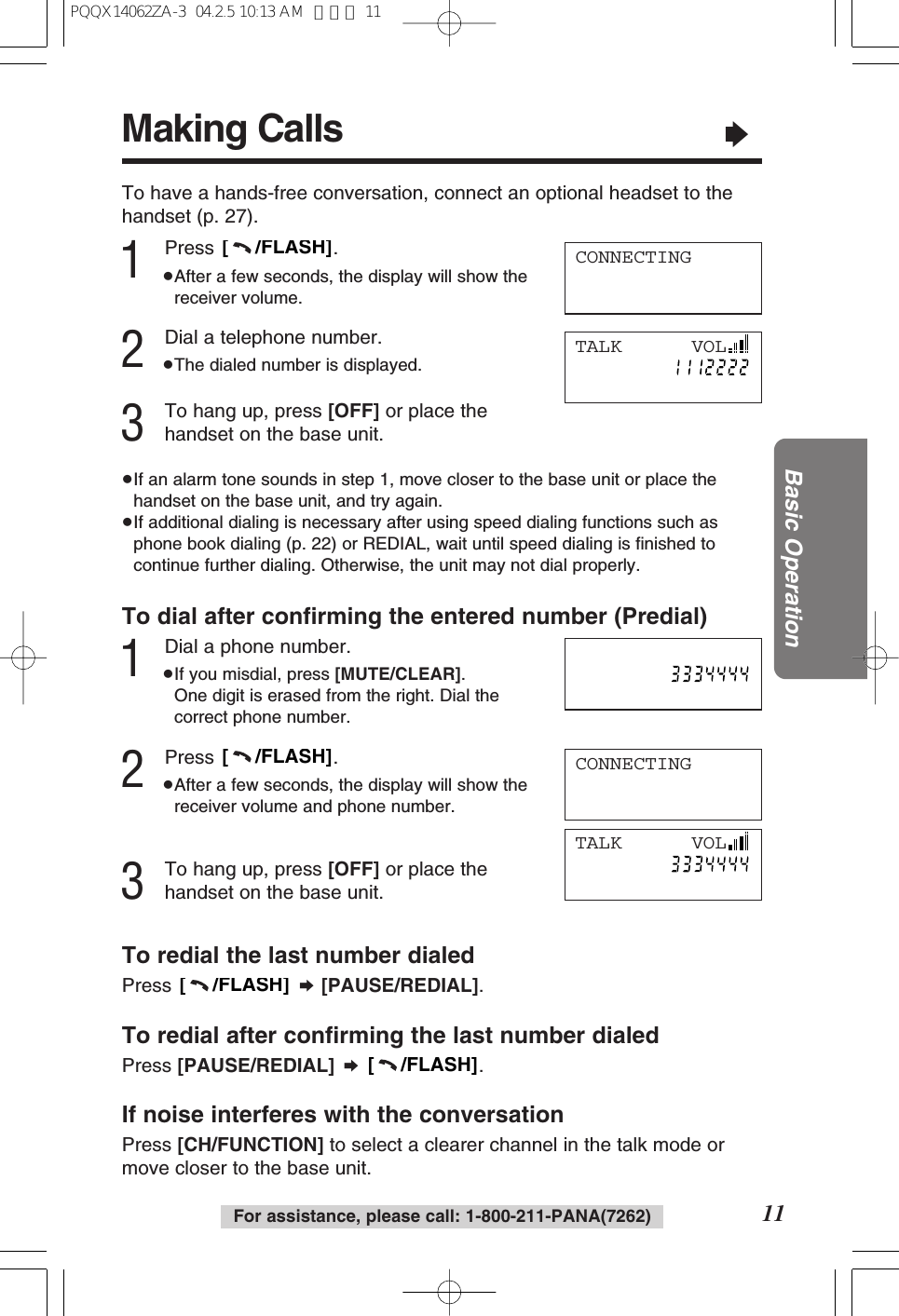 Making Calls&ldquo;11Basic OperationFor assistance, please call: 1-800-211-PANA(7262)1Press .&ge;After a few seconds, the display will show thereceiver volume.2Dial a telephone number.&ge;The dialed number is displayed.3To hang up, press [OFF] or place thehandset on the base unit.&ge;If an alarm tone sounds in step 1, move closer to the base unit or place thehandset on the base unit, and try again.&ge;If additional dialing is necessary after using speed dialing functions such asphone book dialing (p. 22) or REDIAL, wait until speed dialing is ﬁnished tocontinue further dialing. Otherwise, the unit may not dial properly.[     /FLASH]CONNECTINGTo have a hands-free conversation, connect an optional headset to thehandset (p. 27).TALK      VOLTo dial after conﬁrming the entered number (Predial)1Dial a phone number.&ge;If you misdial, press [MUTE/CLEAR]. One digit is erased from the right. Dial thecorrect phone number.2Press .&ge;After a few seconds, the display will show thereceiver volume and phone number.3To hang up, press [OFF] or place thehandset on the base unit.[     /FLASH]CONNECTINGTALK      VOLTo redial the last number dialedPress  &curren;[PAUSE/REDIAL].To redial after conﬁrming the last number dialedPress [PAUSE/REDIAL] &curren;.If noise interferes with the conversationPress [CH/FUNCTION] to select a clearer channel in the talk mode ormove closer to the base unit.[     /FLASH][     /FLASH]PQQX14062ZA-3  04.2.5 10:13 AM  ページ 11