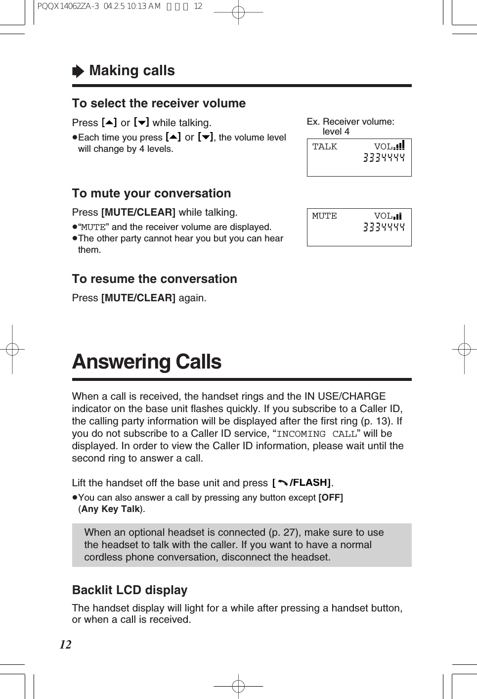 To select the receiver volumePress or while talking.&ge;Each time you press  or  , the volume levelwill change by 4 levels.[   ][   ][   ][   ]Answering Calls&ldquo;Making calls12When a call is received, the handset rings and the IN USE/CHARGEindicator on the base unit ﬂashes quickly. If you subscribe to a Caller ID,the calling party information will be displayed after the ﬁrst ring (p. 13). Ifyou do not subscribe to a Caller ID service, &ldquo;INCOMING CALL&rdquo; will bedisplayed. In order to view the Caller ID information, please wait until thesecond ring to answer a call.Lift the handset off the base unit and press  .&ge;You can also answer a call by pressing any button except [OFF](Any Key Talk).[     /FLASH]When an optional headset is connected (p. 27), make sure to usethe headset to talk with the caller. If you want to have a normalcordless phone conversation, disconnect the headset.To mute your conversationPress [MUTE/CLEAR] while talking.&ge;&ldquo;MUTE&rdquo; and the receiver volume are displayed.&ge;The other party cannot hear you but you can hearthem.To resume the conversationPress [MUTE/CLEAR] again.MUTE      VOLBacklit LCD displayThe handset display will light for a while after pressing a handset button,or when a call is received.Ex. Receiver volume:level 4TALK      VOLPQQX14062ZA-3  04.2.5 10:13 AM  ページ 12