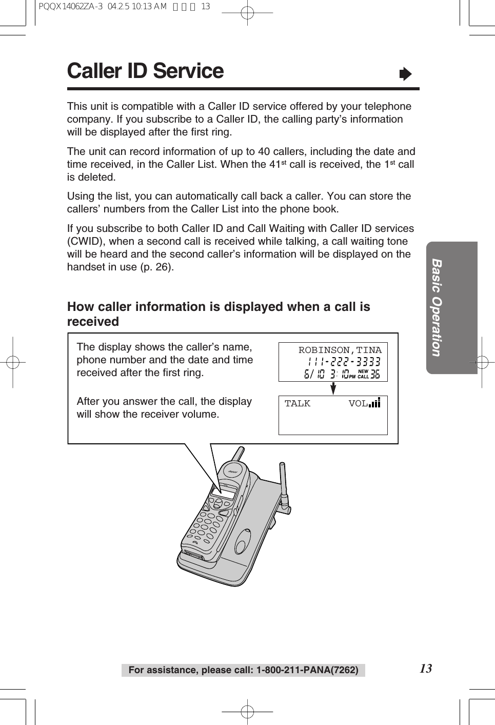 For assistance, please call: 1-800-211-PANA(7262) 13Basic OperationThe display shows the caller’s name,phone number and the date and timereceived after the first ring.After you answer the call, the displaywill show the receiver volume.Caller ID Service“This unit is compatible with a Caller ID service offered by your telephonecompany. If you subscribe to a Caller ID, the calling party’s informationwill be displayed after the first ring.The unit can record information of up to 40 callers, including the date andtime received, in the Caller List. When the 41st call is received, the 1st callis deleted.Using the list, you can automatically call back a caller. You can store thecallers’ numbers from the Caller List into the phone book.If you subscribe to both Caller ID and Call Waiting with Caller ID services(CWID), when a second call is received while talking, a call waiting tonewill be heard and the second caller’s information will be displayed on thehandset in use (p. 26).How caller information is displayed when a call isreceivedTALK VOLROBINSON,TINAPQQX14062ZA-3 04.2.5 10:13 AM ページ 13