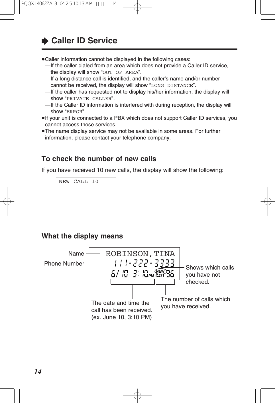 “Caller ID Service14To check the number of new callsIf you have received 10 new calls, the display will show the following:NEW CALL 10≥Caller information cannot be displayed in the following cases:≥—If the caller dialed from an area which does not provide a Caller ID service,the display will show “OUT OF AREA”.≥—If a long distance call is identified, and the caller’s name and/or numbercannot be received, the display will show “LONG DISTANCE”.≥—If the caller has requested not to display his/her information, the display willshow “PRIVATE CALLER”.≥—If the Caller ID information is interfered with during reception, the display willshow “ERROR”.≥If your unit is connected to a PBX which does not support Caller ID services, youcannot access those services.≥The name display service may not be available in some areas. For furtherinformation, please contact your telephone company.What the display meansROBINSON,TINA Phone Number Shows which callsyou have notchecked.NameThe date and time thecall has been received.(ex. June 10, 3:10 PM)The number of calls whichyou have received.PQQX14062ZA-3 04.2.5 10:13 AM ページ 14