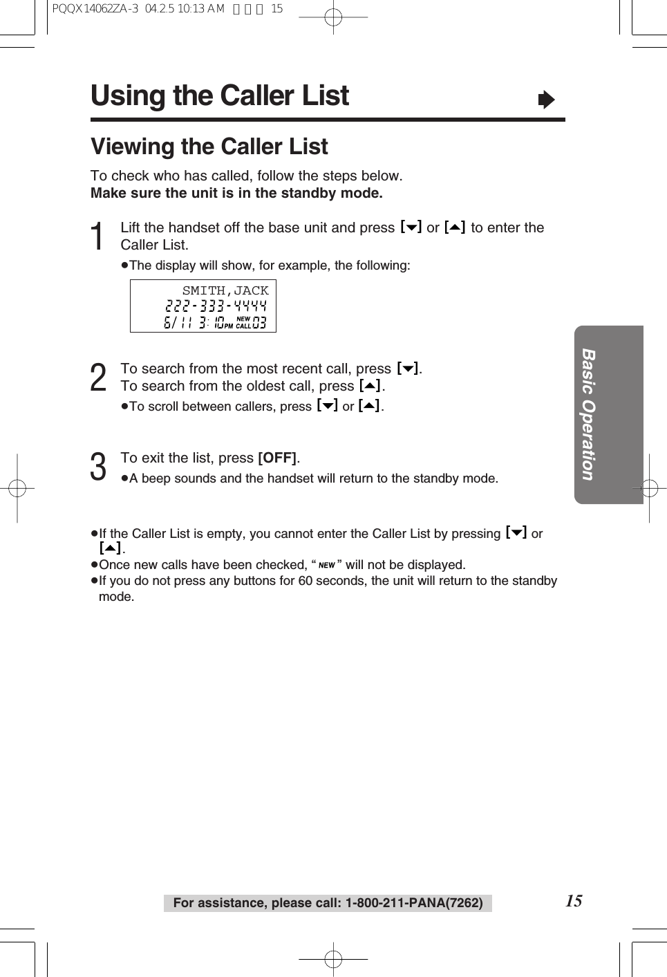 Using the Caller List&ldquo;15Basic OperationFor assistance, please call: 1-800-211-PANA(7262)Viewing the Caller ListTo check who has called, follow the steps below.Make sure the unit is in the standby mode.1Lift the handset off the base unit and press  or  to enter theCaller List.&ge;The display will show, for example, the following:2To search from the most recent call, press  .To search from the oldest call, press  .&ge;To scroll between callers, press  or  .3To exit the list, press [OFF].&ge;A beep sounds and the handset will return to the standby mode.&ge;If the Caller List is empty, you cannot enter the Caller List by pressing  or.&ge;Once new calls have been checked, &ldquo;&rdquo; will not be displayed.&ge;If you do not press any buttons for 60 seconds, the unit will return to the standbymode.[   ][   ][   ][   ][   ][   ][   ][   ]SMITH,JACKPQQX14062ZA-3  04.2.5 10:13 AM  ページ 15