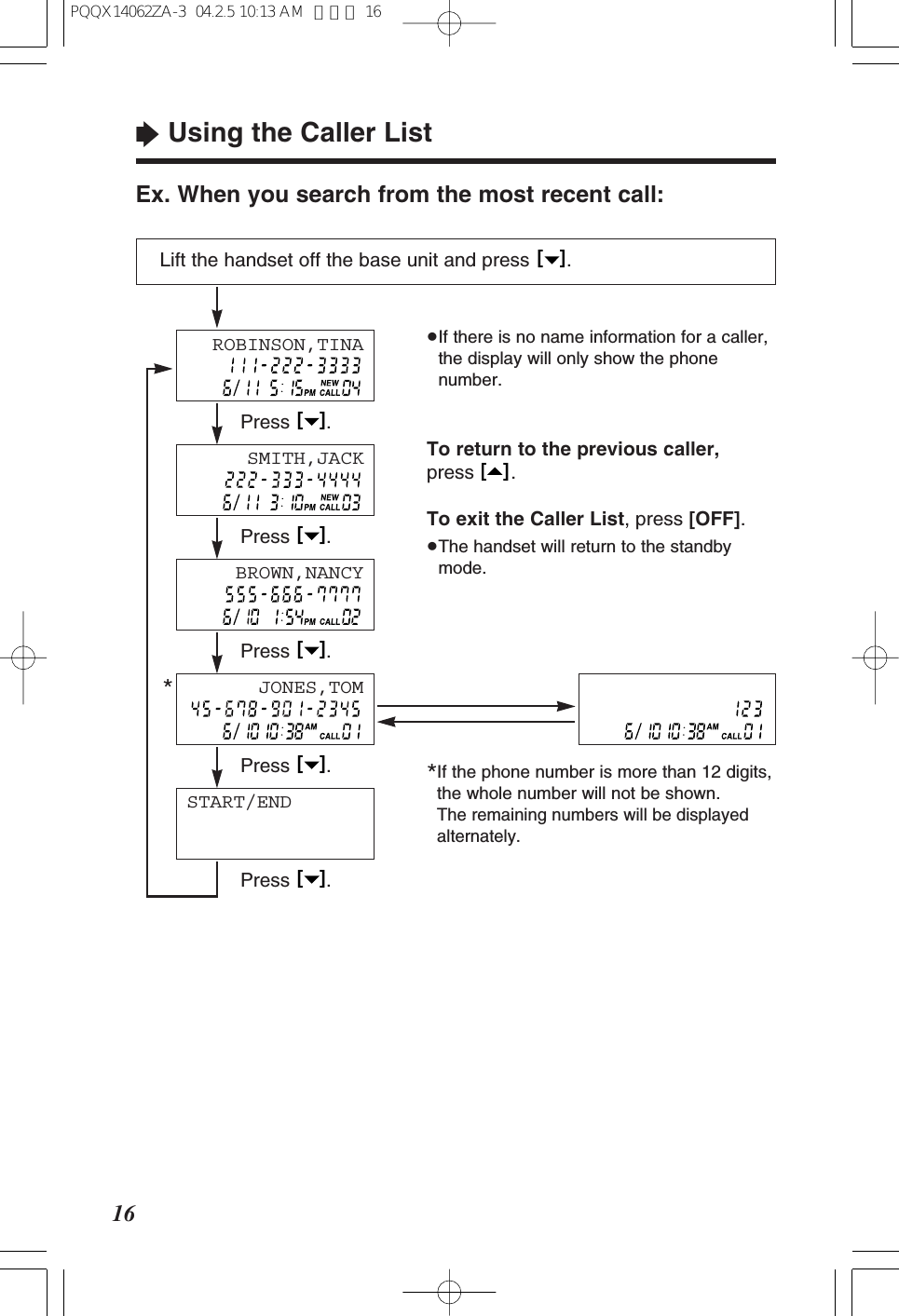 &ldquo;Using the Caller List16Ex. When you search from the most recent call:Lift the handset off the base unit and press  .[   ]&ge;If there is no name information for a caller,the display will only show the phonenumber.To return to the previous caller,press .To exit the Caller List, press [OFF].&ge;The handset will return to the standbymode.[   ]START/ENDPress .[   ]Press .[   ]Press .[   ]Press .[   ]Press .[   ]SMITH,JACKBROWN,NANCYROBINSON,TINAJONES,TOM*If the phone number is more than 12 digits,the whole number will not be shown. The remaining numbers will be displayedalternately.*PQQX14062ZA-3  04.2.5 10:13 AM  ページ 16