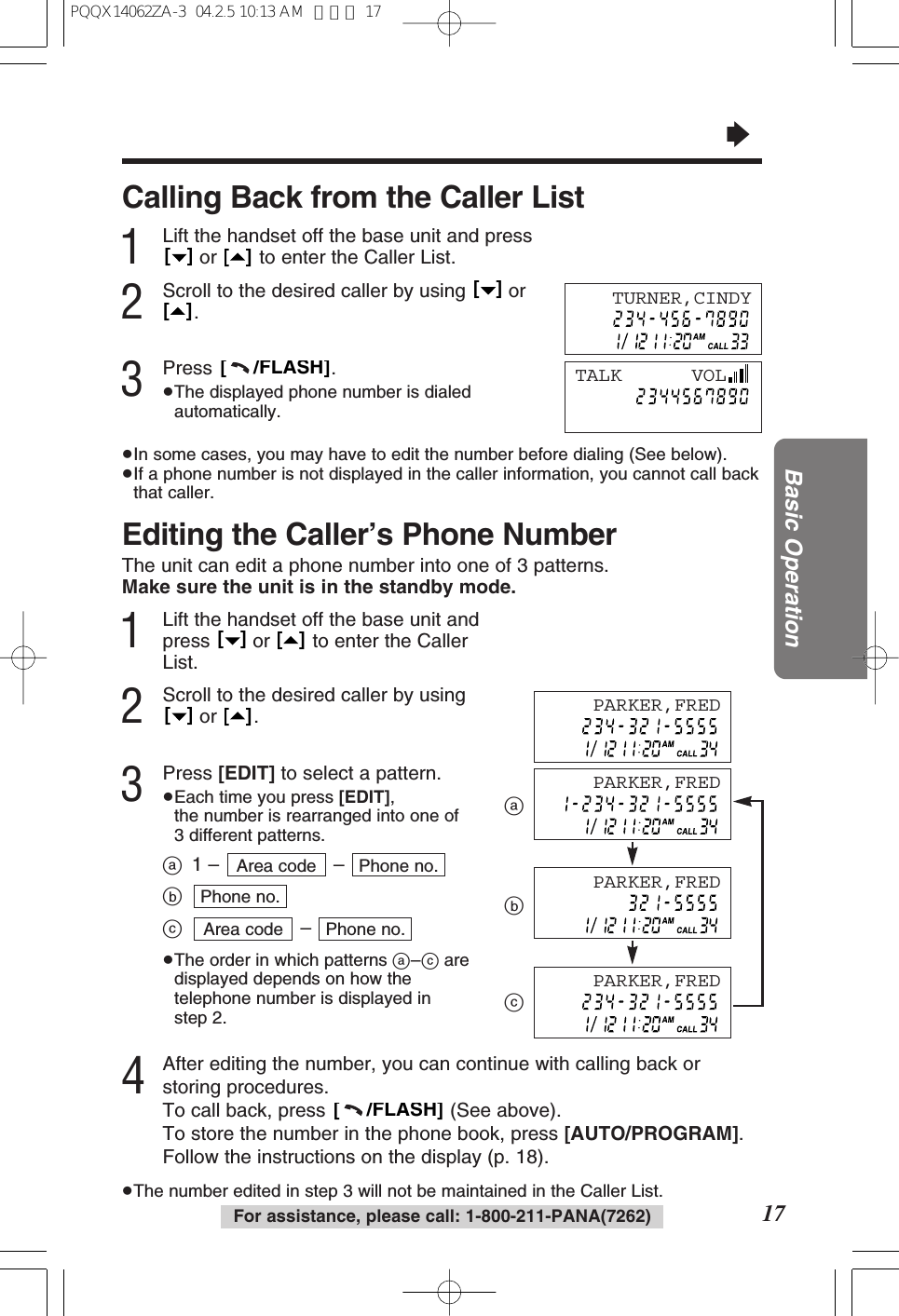 17Basic OperationFor assistance, please call: 1-800-211-PANA(7262)&ldquo;Editing the Caller&rsquo;s Phone NumberThe unit can edit a phone number into one of 3 patterns.Make sure the unit is in the standby mode.1Lift the handset off the base unit andpress  or  to enter the CallerList.2Scroll to the desired caller by usingor .3Press [EDIT] to select a pattern.&ge;Each time you press [EDIT], the number is rearranged into one of3 different patterns.a1 &ndash; &ndash; bc&ndash; &ge;The order in which patterns a&ndash;caredisplayed depends on how thetelephone number is displayed instep 2.4After editing the number, you can continue with calling back orstoring procedures.To call back, press  (See above). To store the number in the phone book, press [AUTO/PROGRAM].Follow the instructions on the display (p. 18).&ge;The number edited in step 3 will not be maintained in the Caller List.[     /FLASH]Phone no.Area codePhone no.Phone no.Area code[   ][   ][   ][   ]abcCalling Back from the Caller List1Lift the handset off the base unit and pressor  to enter the Caller List.2Scroll to the desired caller by using  or.3Press .&ge;The displayed phone number is dialedautomatically.&ge;In some cases, you may have to edit the number before dialing (See below).&ge;If a phone number is not displayed in the caller information, you cannot call backthat caller.[     /FLASH][   ][   ][   ][   ]TURNER,CINDYTALK      VOLPARKER,FREDPARKER,FREDPARKER,FREDPARKER,FREDPQQX14062ZA-3  04.2.5 10:13 AM  ページ 17