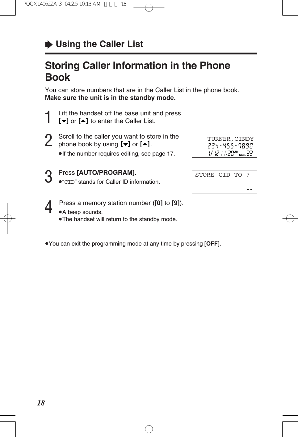 &ldquo;Using the Caller List18Storing Caller Information in the PhoneBookYou can store numbers that are in the Caller List in the phone book.Make sure the unit is in the standby mode.1Lift the handset off the base unit and pressor  to enter the Caller List.2Scroll to the caller you want to store in thephone book by using  or  .&ge;If the number requires editing, see page 17.3Press [AUTO/PROGRAM].&ge;&ldquo;CID&rdquo; stands for Caller ID information.4Press a memory station number ([0] to [9]).&ge;A beep sounds.&ge;The handset will return to the standby mode.&ge;You can exit the programming mode at any time by pressing [OFF].[   ][   ][   ][   ]TURNER,CINDYSTORE CID TO ?PQQX14062ZA-3  04.2.5 10:13 AM  ページ 18
