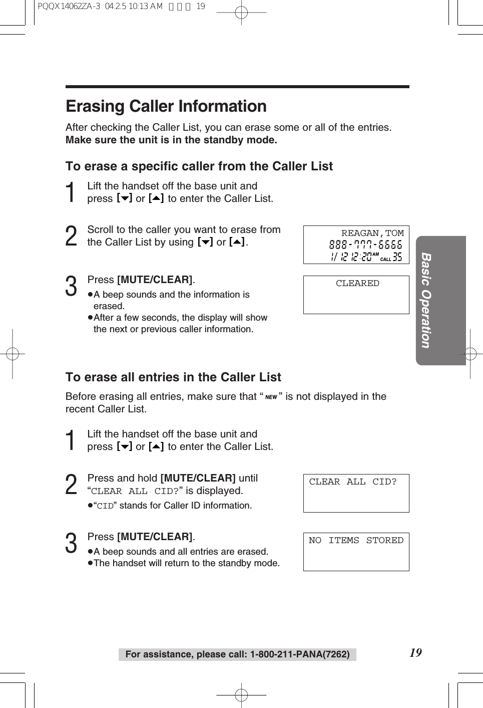 19Basic OperationFor assistance, please call: 1-800-211-PANA(7262)Erasing Caller InformationAfter checking the Caller List, you can erase some or all of the entries.Make sure the unit is in the standby mode.To erase a speciﬁc caller from the Caller List1Lift the handset off the base unit andpress  or  to enter the Caller List.2Scroll to the caller you want to erase fromthe Caller List by using  or  .3Press [MUTE/CLEAR].&ge;A beep sounds and the information iserased.&ge;After a few seconds, the display will showthe next or previous caller information.To erase all entries in the Caller ListBefore erasing all entries, make sure that &ldquo;&rdquo; is not displayed in therecent Caller List.1Lift the handset off the base unit andpress  or  to enter the Caller List.2Press and hold [MUTE/CLEAR] until&ldquo;CLEAR ALL CID?&rdquo; is displayed.&ge;&ldquo;CID&rdquo; stands for Caller ID information.3Press [MUTE/CLEAR].&ge;A beep sounds and all entries are erased.&ge;The handset will return to the standby mode.[   ][   ][   ][   ][   ][   ]CLEAREDCLEAR ALL CID?REAGAN,TOMNO ITEMS STOREDPQQX14062ZA-3  04.2.5 10:13 AM  ページ 19
