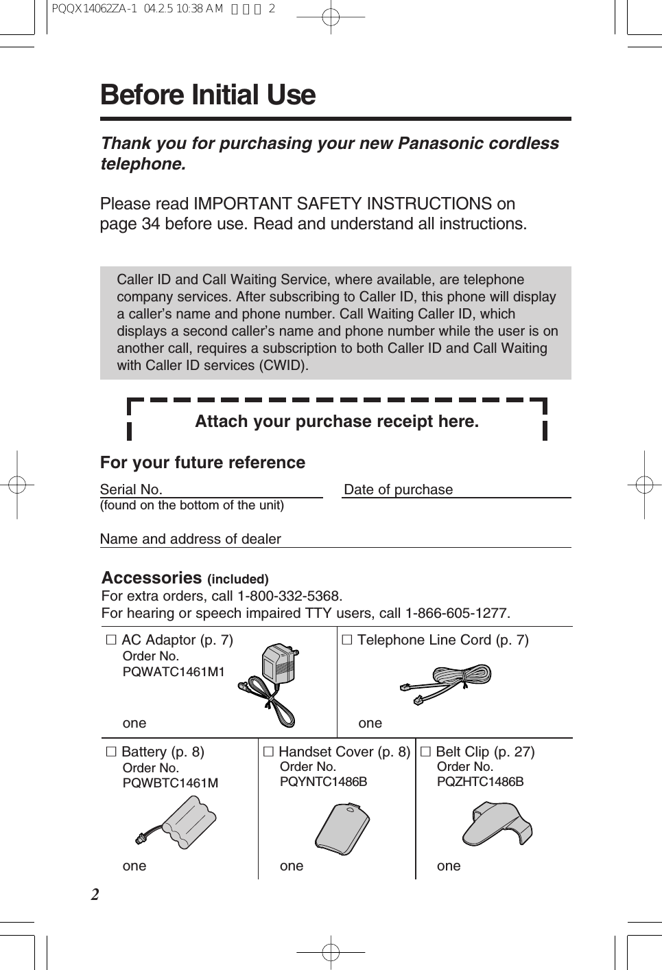 ∑Handset Cover (p. 8)Order No. PQYNTC1486BoneAccessories (included)For extra orders, call 1-800-332-5368.For hearing or speech impaired TTY users, call 1-866-605-1277. ∑AC Adaptor (p. 7)Order No. PQWATC1461M1one∑Telephone Line Cord (p. 7)one∑Belt Clip (p. 27)Order No. PQZHTC1486Bone∑Battery (p. 8)Order No. PQWBTC1461Mone2Thank you for purchasing your new Panasonic cordlesstelephone.Please read IMPORTANT SAFETY INSTRUCTIONS on page 34 before use. Read and understand all instructions.Attach your purchase receipt here.Caller ID and Call Waiting Service, where available, are telephonecompany services. After subscribing to Caller ID, this phone will displaya caller’s name and phone number. Call Waiting Caller ID, whichdisplays a second caller’s name and phone number while the user is onanother call, requires a subscription to both Caller ID and Call Waitingwith Caller ID services (CWID).For your future referenceSerial No. Date of purchase(found on the bottom of the unit)Name and address of dealerBefore Initial UsePQQX14062ZA-1 04.2.5 10:38 AM ページ 2