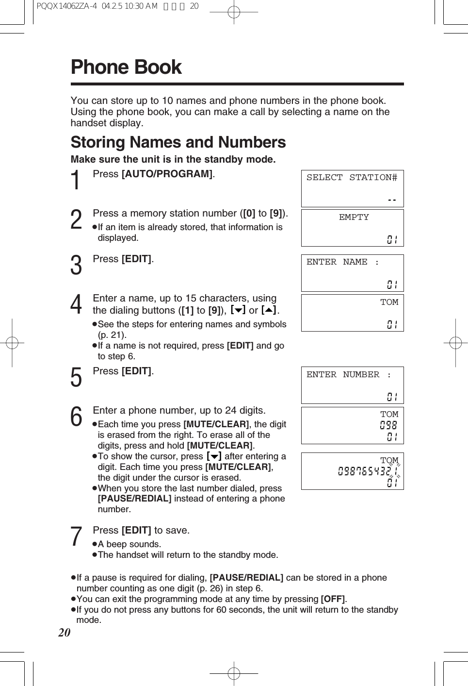 Phone Book20You can store up to 10 names and phone numbers in the phone book. Using the phone book, you can make a call by selecting a name on thehandset display.Storing Names and NumbersMake sure the unit is in the standby mode.1Press [AUTO/PROGRAM].2Press a memory station number ([0] to [9]).&ge;If an item is already stored, that information isdisplayed.3Press [EDIT].4Enter a name, up to 15 characters, usingthe dialing buttons ([1] to [9]), or .&ge;See the steps for entering names and symbols(p. 21).&ge;If a name is not required, press [EDIT] and goto step 6.5Press [EDIT].6Enter a phone number, up to 24 digits.&ge;Each time you press [MUTE/CLEAR], the digitis erased from the right. To erase all of thedigits, press and hold [MUTE/CLEAR].&ge;To show the cursor, press  after entering adigit. Each time you press [MUTE/CLEAR],the digit under the cursor is erased.&ge;When you store the last number dialed, press[PAUSE/REDIAL] instead of entering a phonenumber.7Press [EDIT] to save.&ge;A beep sounds.&ge;The handset will return to the standby mode.&ge;If a pause is required for dialing, [PAUSE/REDIAL] can be stored in a phonenumber counting as one digit (p. 26) in step 6.&ge;You can exit the programming mode at any time by pressing [OFF].&ge;If you do not press any buttons for 60 seconds, the unit will return to the standbymode.[   ][   ][   ]EMPTYENTER NAME :TOMENTER NUMBER :SELECT STATION#TOMTOMPQQX14062ZA-4  04.2.5 10:30 AM  ページ 20