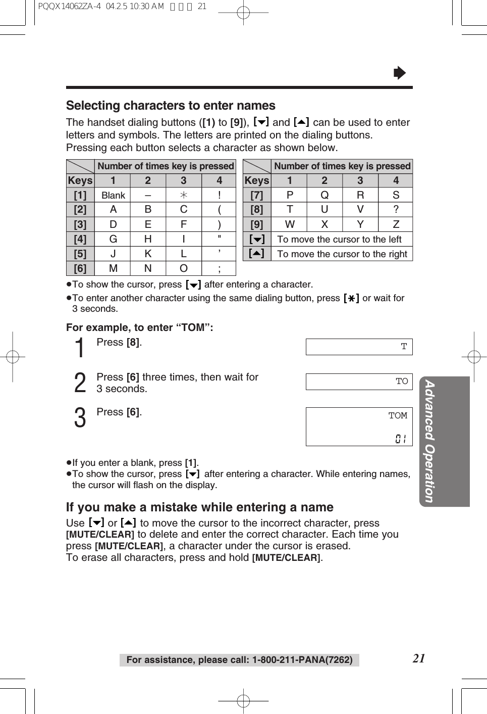 For assistance, please call: 1-800-211-PANA(7262)&ldquo;21Advanced OperationFor example, to enter &ldquo;TOM&rdquo;:1Press [8].2Press [6] three times, then wait for3 seconds.3Press [6].&ge;If you enter a blank, press [1].&ge;To show the cursor, press  after entering a character. While entering names,the cursor will ﬂash on the display.If you make a mistake while entering a nameUse  or  to move the cursor to the incorrect character, press[MUTE/CLEAR] to delete and enter the correct character. Each time youpress [MUTE/CLEAR], a character under the cursor is erased.To erase all characters, press and hold [MUTE/CLEAR].[   ][   ][   ]TOM[1][2][3][4][5][6]1234Number of times key is pressedSelecting characters to enter namesThe handset dialing buttons ([1) to [9]),  and  can be used to enterletters and symbols. The letters are printed on the dialing buttons.Pressing each button selects a character as shown below.[   ][   ]&ge;To show the cursor, press  after entering a character.&ge;To enter another character using the same dialing button, press  or wait for3 seconds.[   ][   ]TKeysBlank &ndash;&cent;!ABC (DE F )GH I "JKL &rsquo;MN O ;TO[7][8][9][   ][   ]1234Number of times key is pressedKeysPQR STUV ?WX Y ZTo move the cursor to the leftTo move the cursor to the rightPQQX14062ZA-4  04.2.5 10:30 AM  ページ 21