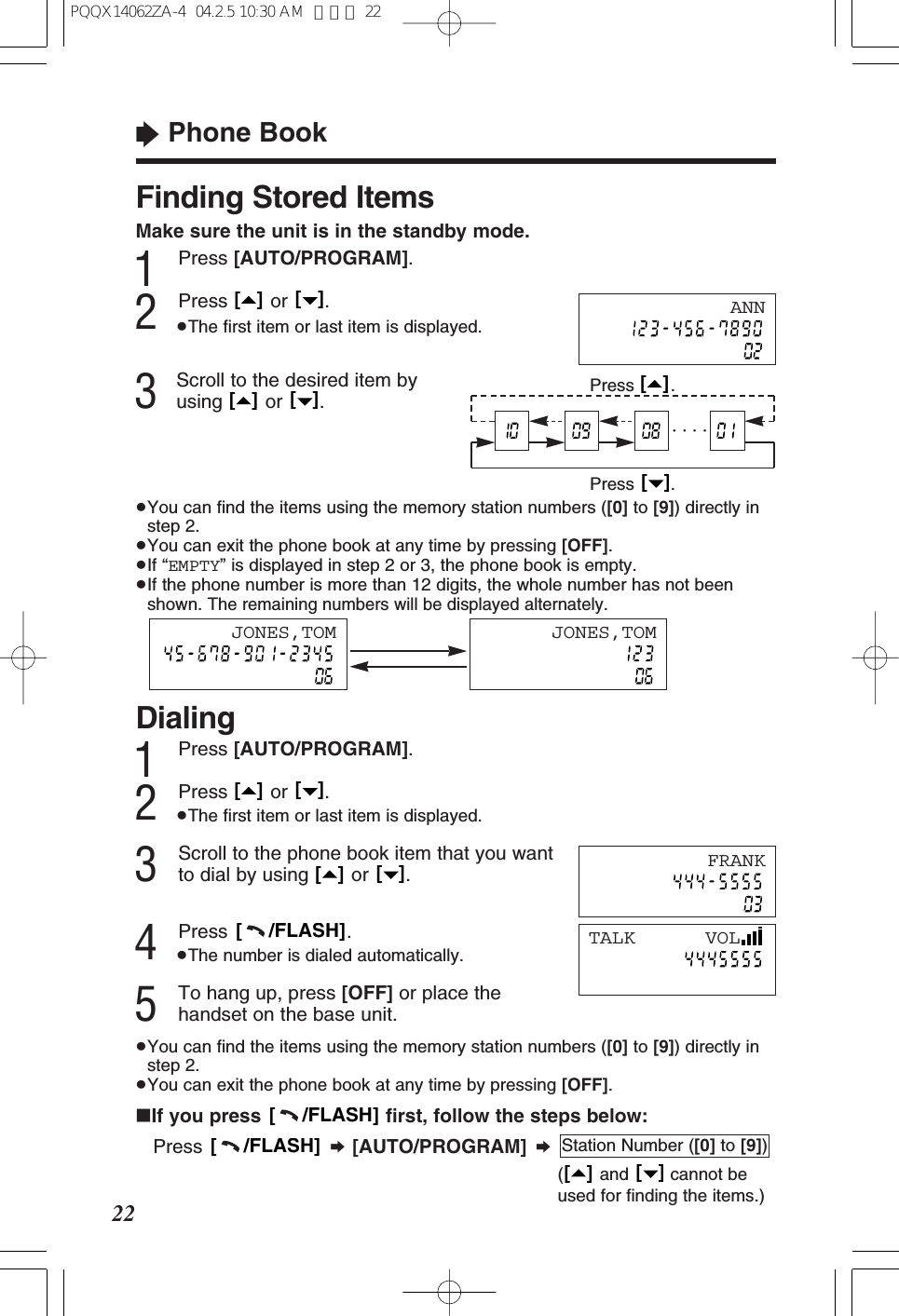Finding Stored ItemsMake sure the unit is in the standby mode.1Press [AUTO/PROGRAM].2Press or .&ge;The ﬁrst item or last item is displayed.3Scroll to the desired item byusing or .&ge;You can ﬁnd the items using the memory station numbers ([0] to [9]) directly instep 2.&ge;You can exit the phone book at any time by pressing [OFF].&ge;If &ldquo;EMPTY&rdquo; is displayed in step 2 or 3, the phone book is empty.&ge;If the phone number is more than 12 digits, the whole number has not beenshown. The remaining numbers will be displayed alternately.[   ][   ][   ][   ]&ldquo;Phone Book22ANNPress .[   ]Press .[   ]&middot; &middot; &middot; &middot;Dialing1Press [AUTO/PROGRAM].2Press or .&ge;The ﬁrst item or last item is displayed.3Scroll to the phone book item that you wantto dial by using  or  .4Press .&ge;The number is dialed automatically.5To hang up, press [OFF] or place thehandset on the base unit.&ge;You can ﬁnd the items using the memory station numbers ([0] to [9]) directly instep 2.&ge;You can exit the phone book at any time by pressing [OFF].[     /FLASH][   ][   ][   ][   ]FRANKTALK      VOLJONES,TOM JONES,TOM&int;If you press  ﬁrst, follow the steps below:Press  &curren;[AUTO/PROGRAM] &curren;( and cannot beused for ﬁnding the items.)[   ][   ]Station Number ([0] to [9])[     /FLASH][     /FLASH]PQQX14062ZA-4  04.2.5 10:30 AM  ページ 22
