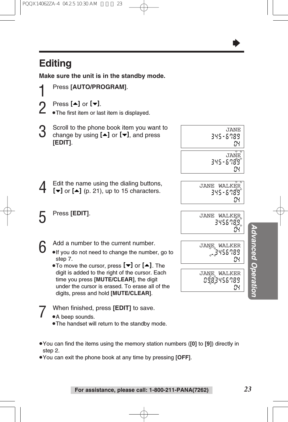 &ldquo;23Advanced OperationFor assistance, please call: 1-800-211-PANA(7262)EditingMake sure the unit is in the standby mode.1Press [AUTO/PROGRAM].2Press or .&ge;The ﬁrst item or last item is displayed.3Scroll to the phone book item you want tochange by using  or  , and press[EDIT].4Edit the name using the dialing buttons,or  (p. 21), up to 15 characters.5Press [EDIT].6Add a number to the current number.&ge;If you do not need to change the number, go tostep 7.&ge;To move the cursor, press  or  . Thedigit is added to the right of the cursor. Eachtime you press [MUTE/CLEAR], the digitunder the cursor is erased. To erase all of thedigits, press and hold [MUTE/CLEAR].7When ﬁnished, press [EDIT] to save.&ge;A beep sounds.&ge;The handset will return to the standby mode.&ge;You can ﬁnd the items using the memory station numbers ([0] to [9]) directly instep 2.&ge;You can exit the phone book at any time by pressing [OFF].[   ][   ][   ][   ][   ][   ][   ][   ]JANEJANE WALKERJANE WALKERJANE WALKERJANEJANE WALKERPQQX14062ZA-4  04.2.5 10:30 AM  ページ 23