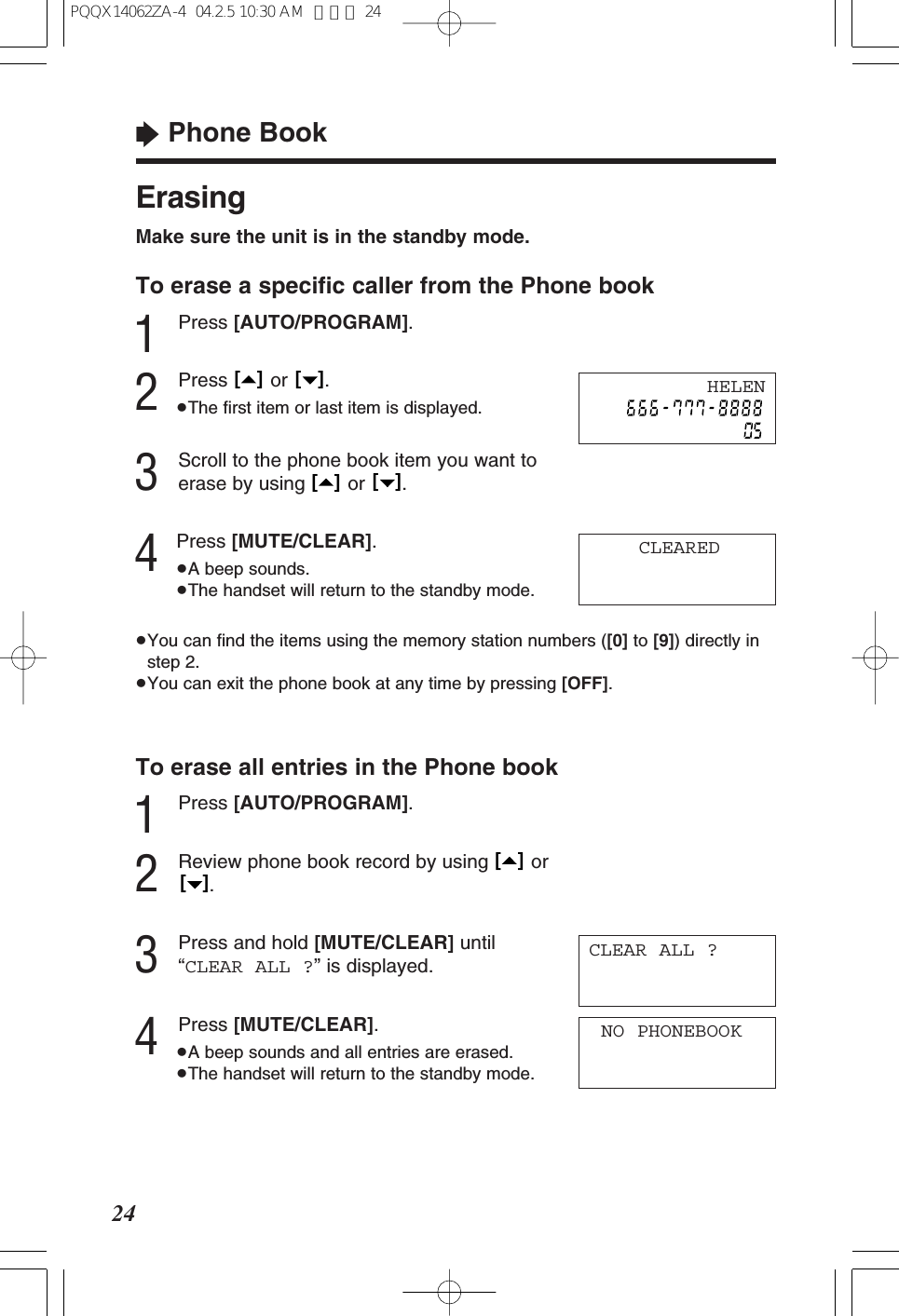 &ldquo;Phone Book24ErasingMake sure the unit is in the standby mode.To erase a speciﬁc caller from the Phone book1Press [AUTO/PROGRAM].2Press or .&ge;The ﬁrst item or last item is displayed.3Scroll to the phone book item you want toerase by using  or  .4Press [MUTE/CLEAR].&ge;A beep sounds.&ge;The handset will return to the standby mode.&ge;You can ﬁnd the items using the memory station numbers ([0] to [9]) directly instep 2.&ge;You can exit the phone book at any time by pressing [OFF].To erase all entries in the Phone book1Press [AUTO/PROGRAM].2Review phone book record by using  or.3Press and hold [MUTE/CLEAR] until&ldquo;CLEAR ALL ?&rdquo; is displayed.4Press [MUTE/CLEAR].&ge;A beep sounds and all entries are erased.&ge;The handset will return to the standby mode.[   ][   ][   ][   ][   ][   ]NO PHONEBOOKCLEAREDHELENCLEAR ALL ?PQQX14062ZA-4  04.2.5 10:30 AM  ページ 24