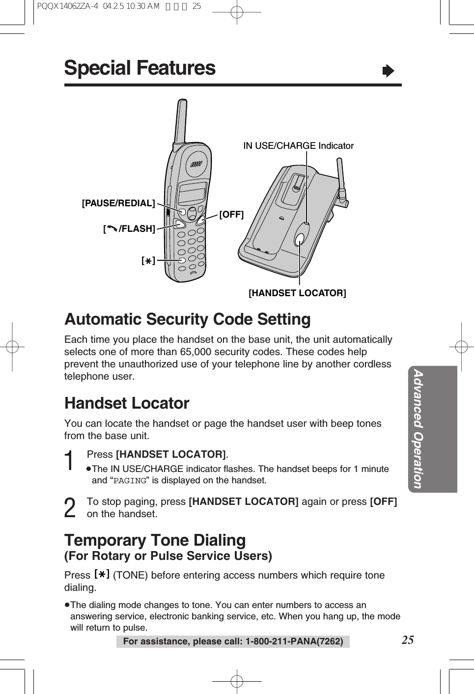 Special Features&ldquo;25Advanced OperationFor assistance, please call: 1-800-211-PANA(7262)Handset LocatorYou can locate the handset or page the handset user with beep tonesfrom the base unit.1Press [HANDSET LOCATOR].&ge;The IN USE/CHARGE indicator ﬂashes. The handset beeps for 1 minuteand &ldquo;PAGING&rdquo; is displayed on the handset.2To stop paging, press [HANDSET LOCATOR] again or press [OFF]on the handset.Automatic Security Code SettingEach time you place the handset on the base unit, the unit automaticallyselects one of more than 65,000 security codes. These codes helpprevent the unauthorized use of your telephone line by another cordlesstelephone user.Temporary Tone Dialing(For Rotary or Pulse Service Users)Press  (TONE) before entering access numbers which require tonedialing.&ge;The dialing mode changes to tone. You can enter numbers to access ananswering service, electronic banking service, etc. When you hang up, the modewill return to pulse.[   ][     /FLASH][PAUSE/REDIAL][OFF][   ]IN USE/CHARGE Indicator[HANDSET LOCATOR]PQQX14062ZA-4  04.2.5 10:30 AM  ページ 25