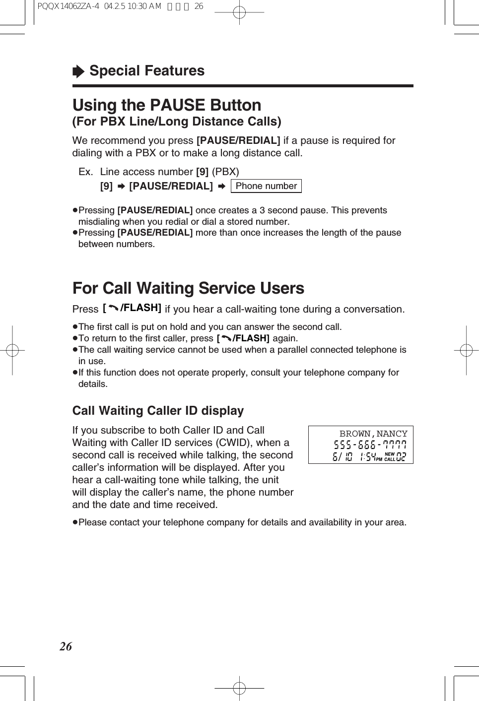 Call Waiting Caller ID displayIf you subscribe to both Caller ID and CallWaiting with Caller ID services (CWID), when asecond call is received while talking, the secondcaller&rsquo;s information will be displayed. After youhear a call-waiting tone while talking, the unitwill display the caller&rsquo;s name, the phone numberand the date and time received.&ge;Please contact your telephone company for details and availability in your area.26&ldquo;Special FeaturesFor Call Waiting Service UsersPress  if you hear a call-waiting tone during a conversation.&ge;The ﬁrst call is put on hold and you can answer the second call.&ge;To return to the ﬁrst caller, press  again.&ge;The call waiting service cannot be used when a parallel connected telephone isin use.&ge;If this function does not operate properly, consult your telephone company fordetails.[     /FLASH][     /FLASH]Using the PAUSE Button(For PBX Line/Long Distance Calls)We recommend you press [PAUSE/REDIAL] if a pause is required fordialing with a PBX or to make a long distance call.&ge;Ex. Line access number [9] (PBX)[9] &curren;[PAUSE/REDIAL] &curren;&ge;Pressing [PAUSE/REDIAL] once creates a 3 second pause. This preventsmisdialing when you redial or dial a stored number.&ge;Pressing [PAUSE/REDIAL] more than once increases the length of the pausebetween numbers.Phone numberBROWN,NANCYPQQX14062ZA-4  04.2.5 10:30 AM  ページ 26
