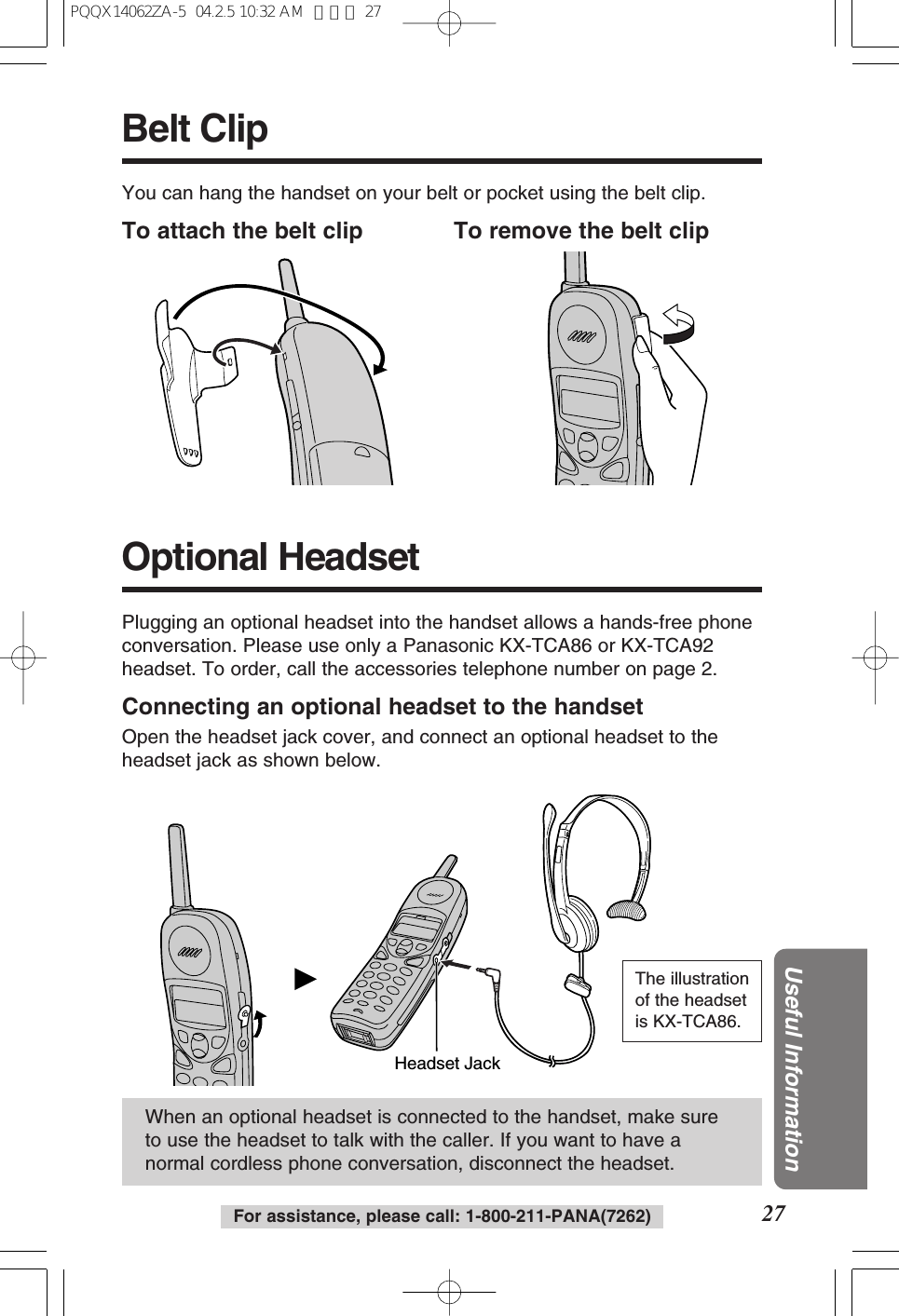 For assistance, please call: 1-800-211-PANA(7262) 27Useful InformationBelt ClipYou can hang the handset on your belt or pocket using the belt clip.To attach the belt clip To remove the belt clipHeadset JackWhen an optional headset is connected to the handset, make sureto use the headset to talk with the caller. If you want to have anormal cordless phone conversation, disconnect the headset.Plugging an optional headset into the handset allows a hands-free phoneconversation. Please use only a Panasonic KX-TCA86 or KX-TCA92headset. To order, call the accessories telephone number on page 2.Connecting an optional headset to the handsetOpen the headset jack cover, and connect an optional headset to theheadset jack as shown below.Optional HeadsetThe illustrationof the headsetis KX-TCA86.PQQX14062ZA-5 04.2.5 10:32 AM ページ 27